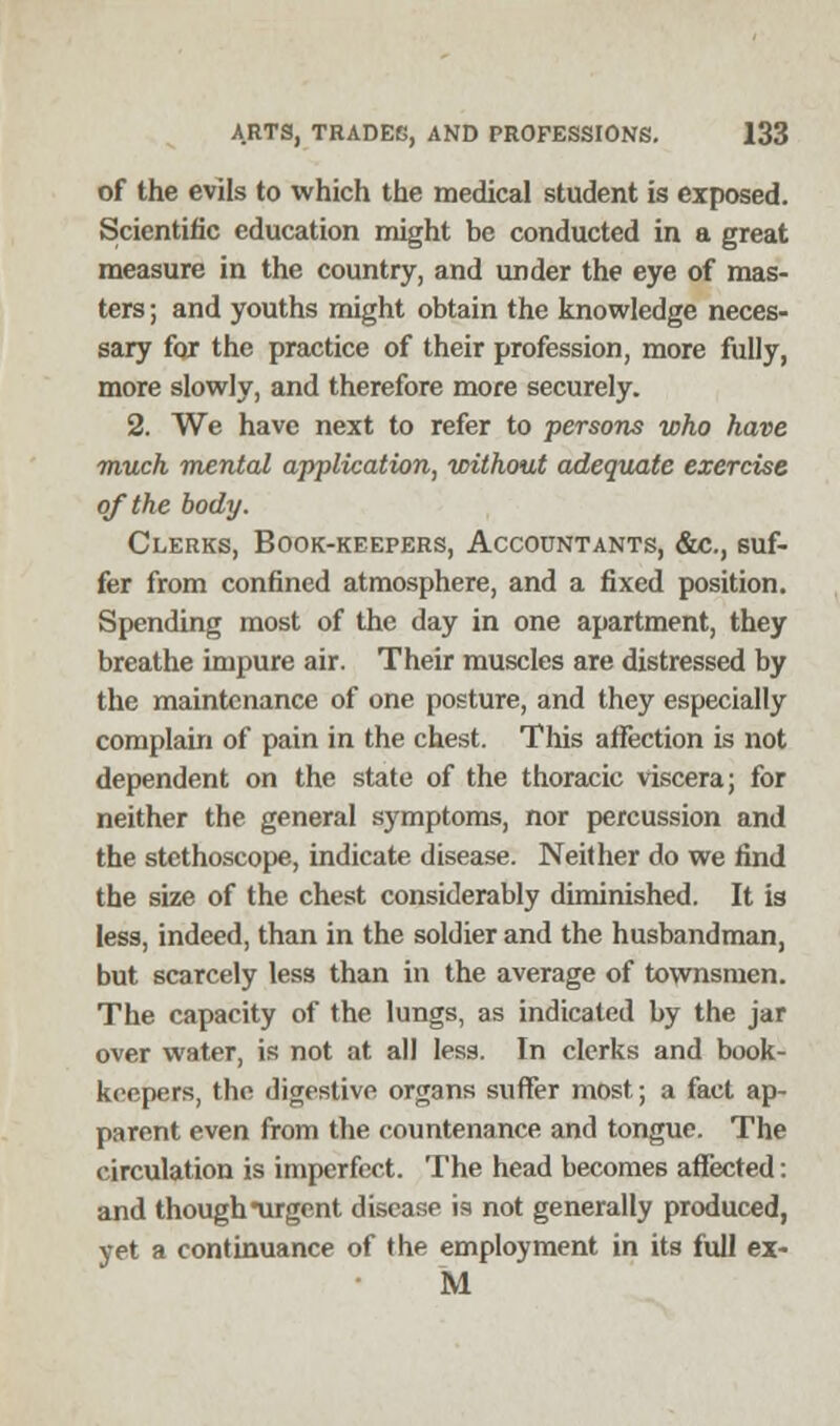 of the evils to which the medical student is exposed. Scientific education might be conducted in a great measure in the country, and under the eye of mas- ters ; and youths might obtain the knowledge neces- sary for the practice of their profession, more fully, more slowly, and therefore more securely. 2. We have next to refer to persons who have much mental application, without adequate exercise of the body. Clerks, Book-keepers, Accountants, &c., suf- fer from confined atmosphere, and a fixed position. Spending most of the day in one apartment, they breathe impure air. Their muscles are distressed by the maintenance of one posture, and they especially complain of pain in the chest. This affection is not dependent on the state of the thoracic viscera; for neither the general symptoms, nor percussion and the stethoscope, indicate disease. Neither do we rind the size of the chest considerably diminished. It is less, indeed, than in the soldier and the husbandman, but scarcely less than in the average of townsmen. The capacity of the lungs, as indicated by the jar over water, is not at all less. In clerks and book- keepers, the digestive organs suffer most; a fact ap- parent even from the countenance and tongue. The circulation is imperfect. The head becomes affected: and though urgent disease is not generally produced, yet a continuance of the employment in its full ex- M