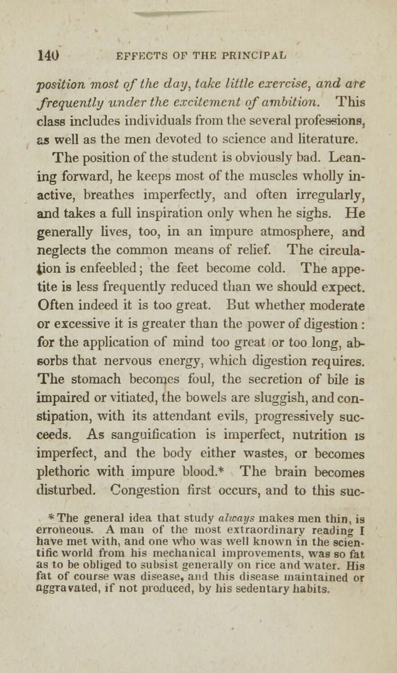 position most of the day, take little exercise, and ate frequently under the excitement of ambition. This class includes individuals from the several professions, as well as the men devoted to science and literature. The position of the student is obviously bad. Lean- ing forward, he keeps most of the muscles wholly in- active, breathes imperfectly, and often irregularly, and takes a full inspiration only when he sighs. He generally lives, too, in an impure atmosphere, and neglects the common means of relief. The circula- tion is enfeebled; the feet become cold. The appe- tite is less frequently reduced than we should expect. Often indeed it is too great. But whether moderate or excessive it is greater than the power of digestion : for the application of mind too great or too long, ab- sorbs that nervous energy, which digestion requires. The stomach becomes foul, the secretion of bile is impaired or vitiated, the bowels are sluggish, and con- stipation, with its attendant evils, progressively suc- ceeds. As sanguification is imperfect, nutrition is imperfect, and the body either wastes, or becomes plethoric with impure blood.* The brain becomes disturbed. Congestion first occurs, and to this suc- *The general idea that study always makes men thin, is erroneous. A man of the most extraordinary reading I have met with, and one who was well known in the scien- tific world from his mechanical improvements, was so fat as to be obliged to subsist generally on rice and water. His fat of course was disease, and this disease maintained or aggravated, if not produced, by his sedentary habits.