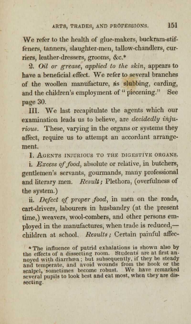 We refer to the health of glue-makers, buckram-stif- feners, tanners, slaughter-men, tallow-chandlers, cur- riers, leather-dressers, grooms, &c* 2. Oil or grease, applied to the skin, appears to have a beneficial effect. We refer to several branches of the woollen manufacture, as stubbing, carding, and the children's employment of  piecening. See page 30. III. We last recapitulate the agents which our examination leads us to believe, are decidedly inju- rious. These, varying in the organs or systems they affect, require us to attempt an accordant arrange- ment. 1. Agents injurious to the digestive organs. i. Excess of food, absolute or relative, in butchers, gentlemen's servants, gourmands, many professional and literary men. Result; Plethora, (overfulness of the system.) ii. Defect of proper food, in men on the roads, cart-drivers, labourers in husbandry (at the present time,) weavers, wool-combers, and other persons em- ployed in the manufactures, when trade is reduced,— children at school. Results; Certain painful affee- *The influence of putrid exhalations is shown also by the effects of a dissecting room. Students are at first an- noyed with diarrhoea ; but subsequently, if they be steady and temperate, and avoid wounds from the hook or the scalpel, sometimes become robust. We have remarked several pupils to look best and eat most, when they are dis- secting.