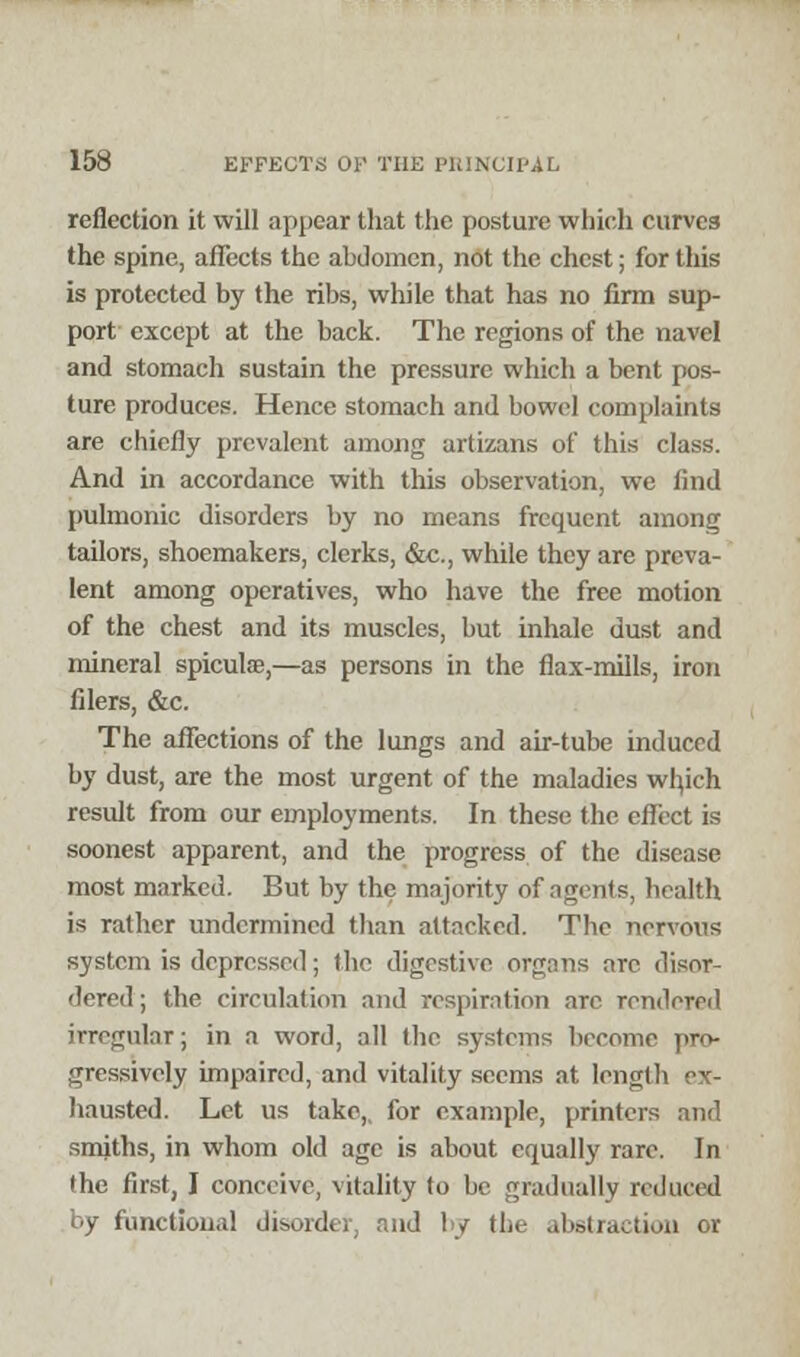 reflection it will appear that the posture which curvc3 the spine, affects the abdomen, not the chest; for this is protected by the ribs, while that has no firm sup- port except at the back. The regions of the navel and stomach sustain the pressure which a bent pos- ture produces. Hence stomach and bowel complaints are chiefly prevalent among artizans of this class. And in accordance with this observation, we And pulmonic disorders by no means frequent among tailors, shoemakers, clerks, &c., while they are preva- lent among operatives, who have the free motion of the chest and its muscles, but inhale dust and mineral spiculae,—as persons in the flax-mills, iron filers, &c. The affections of the lungs and air-tube induced by dust, are the most urgent of the maladies wb,ich result from our employments. In these the effect is soonest apparent, and the progress of the disease most marked. But by the majority of agents, health is rather undermined than attacked. The nervous system is depressed; the digestive organs arc disor- dered; the circulation and respiration are rendered irregular; in a word, all the systems become pro- gressively impaired, and vitality seems at length ex- hausted. Let us take,, for example, printers ami smiths, in whom old age is about equally rare. In the first, I conceive, vitality to be gradually reduced by functional disorder, and by the abstraction rat