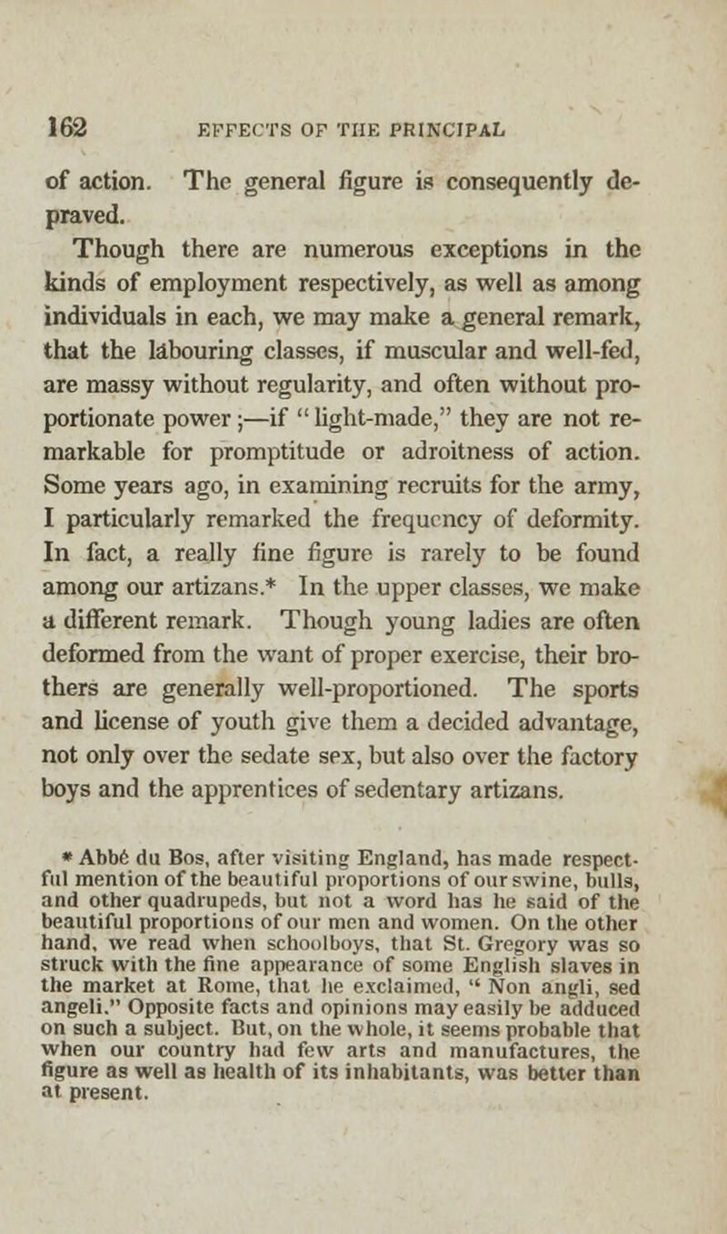 of action. The general figure is consequently de- praved. Though there are numerous exceptions in the kinds of employment respectively, as well as among individuals in each, we may make a general remark, that the labouring classes, if muscular and well-fed, are massy without regularity, and often without pro- portionate power ;—if  light-made, they are not re- markable for promptitude or adroitness of action. Some years ago, in examining recruits for the army, I particularly remarked the frequency of deformity. In fact, a really fine figure is rarely to be found among our artizans.* In the upper classes, we make a different remark. Though young ladies are often deformed from the want of proper exercise, their bro- thers are generally well-proportioned. The sports and license of youth give them a decided advantage, not only over the sedate sex, but also over the factory boys and the apprentices of sedentary artizans. » Abbe du Bos, after visiting England, has made respect- ful mention of the beautiful proportions of our swine, bulls, and other quadrupeds, but not a word has he said of the beautiful proportions of our men and women. On the other hand, we read when schoolboys, that St. Gregory was so struck with the fine appearance of some English slaves in the market at Rome, that he exclaimed,  Non angli, sed angeli. Opposite facts and opinions may easily be adduced on such a subject. But, on the whole, it seems probable that when our country had few arts and manufactures, the figure as well as health of its inhabitants, was better than at present.