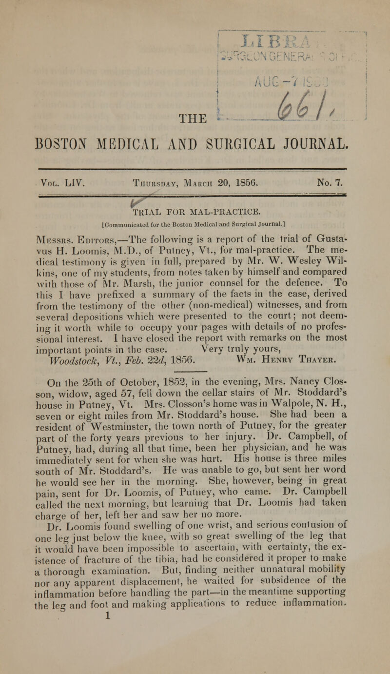 LIBi -7 l£ foGh THE BOSTON MEDICAL AND SURGICAL JOURNAL. Vol. LIV. Thursday, March 20, 1856. No. 7. TRIAL FOR MAL-PItACTICE. [Communicated for the Boston Medical and Surgical Journal.1 Messrs. Editors,—The following is a report of the trial of Gusta- vus H. Loomis, M.D., of Putney, Vt., for mal-practice. The me- dical testimony is given in fall, prepared by Mr. W. Wesley Wil- kins, one of my students, from notes taken by himself and compared with those of Mr. Marsh, the junior counsel for the defence. To this I have prefixed a summary of the facts in the case, derived from the testimony of the other (non-medical) witnesses, and from several depositions which were presented to the court; not deem- ing it worth while 1o occupy your pages with details of no profes- sional interest. I have closed the report with remarks on the most important points in the case. Very truly yours, Woodstock, Vt., Feb. 22d, 1856. Wm. Henry Thayer. On the 25th of October, 1852, in the evening, Mrs. Nancy Clos- son, widow, aged 57, fell down the cellar stairs of Mr. Stoddard's house in Putney, Vt. Mrs. Closson's home was in Walpole, N. H., seven or eight miles from Mr. Stoddard's house. She had been a resident of Westminster, the town north of Putney, for the greater part of the forty years previous to her injury. Dr. Campbell, of Putney, had, during all that time, been her physician, and he was immediately sent for when she was hurt. His house is three miles south of Mr. Stoddard's. He was unable to go, but sent her word he would see her in the morning. She, however, being in great pain, sent for Dr. Loomis, of Putney, who came. Dr. Campbell called the next morning, but learning that Dr. Loomis had taken charge of her, left her and saw her no more. Dr. Loomis found swelling of one wrist, and serious contusion of one leg just below the knee, with so great swelling of the leg that it wouTd have been impossible to ascertain, with certainty, the ex- istence of fracture of the tibia, had he considered it proper to make a thorough examination. But, finding neither unnatural mobility nor any apparent displacement, he wailed for subsidence of the inflammation before handling the part—in the meantime supporting the leg and foot and making applications to reduce inflammation.