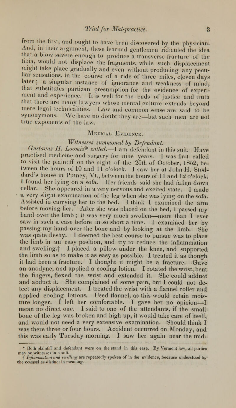 from the firsl, and ought lo have been discovered by the physician. And, in their argument, these learned gentlemen ridiculed The idea that a blow severe enough to produce a transverse fracture of the tibia, would not displace the fragments, while such displacement might take place gradually and even without producing any pecu- liar sensations, in the course of a ride of three miles, eleven days later ; a singular instance of ignorance and weakness of mind, that substitutes partizan presumption for the evidence of experi- ment and experience. It is well for the ends of justice and truth that there are many lawyers whose mental culture' extends beyond mere legal technicalities. Law and common sense are said to be synonymous. We have no doubt they are—but such men are not true exponents of the law. Medical Evidence. Witnesses summoned by Defendant. Gustavus II. Loom is* called.—I am defendant in this suit. Have practised medicine and surgery for nine years. I was first called to visit the plaintiff on the night of the 25th of October, 1852, be- tween the hours of 10 and 11 o'clock. I saw her at John H. Stod- dard's house in Putney, Vt.5 between the hours of 11 and 12 o'clock. I found her lying on a sofa. Her friends said she had fallen down cellar. She appeared in a very nervous and excited state. I made a very slight examination of the leg when she was lying on the sofa. Assisted in carrying her to the bed. I think I examined the arm before moving her. After she was placed on the bed, I passed my hand over the limb ; it was very much swollen—more than I ever saw in such a case before in so short a time. I examined her by passing my hand over the bone and by looking at the limb. She was quite fleshy. I deemed the best course to pursue was to place the limb in an easy position, and try to reduce the inflammation and swelling.! I placed a pillow under the knee, and supported the limb so as to make it as easy as possible. I treated it as though it had been a fracture. I thought it might be a fracture. Gave an anodyne, and applied a cooling lotion. I rotated the wrist, bent the fingers, flexed the wrist and extended it. She could adduct and abduct it. She complained of some pain, but I could not de- tect any displacement. I treated the wrist with a flannel roller and applied cooling lotions. Used flannel, as this would retain mois- ture longer. I left her comfortable. I gave her no opinion—I mean no direct one. 1 said to one of the attendants, if the small bone of the leg was broken and high up, it would take care of itself, and would not need a very extensive examination. Should think I was there three or four hours. Accident occurred on Monday, and this was early Tuesday morning. I saw her again near the mid- * Both plaintiff and defendant were on the stand in this ease. By Vermont law, all parties may be witnesses in a suit. t Inflammation and swelling are repeatedly spoken of in the evidence, because understood by the counsel as distinct m meaning.