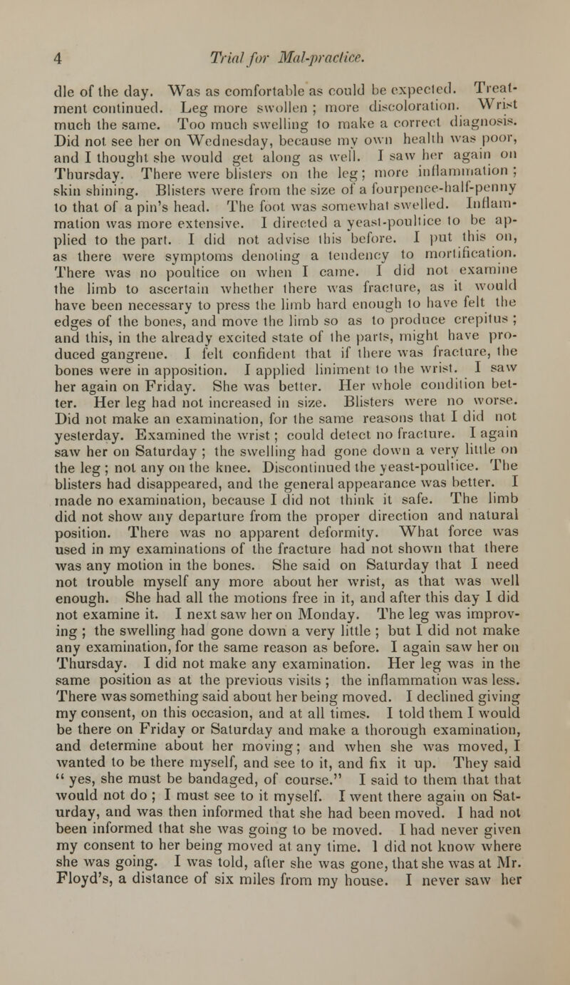 die of the day. Was as comfortable as could be expected. Treat- ment continued. Leg more swollen ; more discoloration. Wrist much the same. Too much swelling to make a correct diagnosis. Did not see her on Wednesday, because my own health was poor, and I thought she would get along as well. I saw her again on Thursday. There were blisters on the leg; more inflammation; skin shining. Blisters were from the size of a fourpence-haif-penny to that of a pin's head. The foot was somewhat swelled. Inflam- mation was more extensive. I directed a yeast-poultice to be ap- plied to the part. I did not advise this before. I put this on, as there were symptoms denoting a tendency to mortification. There was no poultice on when' I came. I did not examine the limb to ascertain whether there was fracture, as it would have been necessary to press the limb hard enough to have felt the edges of the bones, and move the limb so as to produce crepitus ; and this, in the already excited state of ihe parts, might have pro- duced gangrene. I fell confident that if there was fracture, ihe bones were in apposition. I applied liniment to the wrist. I saw her again on Friday. She was better. Her whole condition bet- ter. Her leg had not increased in size. Blisters were no worse. Did not make an examination, for the same reasons that I did not yesterday. Examined the wrist; could detect no fracture. I again saw her on Saturday ; the swelling had gone down a very little on the leg ; not any on the knee. Discontinued the yeast-poultice. The blisters had disappeared, and the general appearance was better. I made no examination, because I did not think it safe. The limb did not show any departure from the proper direction and natural position. There was no apparent deformity. What force was used in my examinations of the fracture had not shown that there was any motion in the bones. She said on Saturday that I need not trouble myself any more about her wrist, as that was well enough. She had all the motions free in it, and after this day I did not examine it. I next saw her on Monday. The leg was improv- ing ; the swelling had gone down a very little ; but I did not make any examination, for the same reason as before. I again saw her on Thursday. I did not make any examination. Her leg was in the same position as at the previous visits ; the inflammation was less. There was something said about her being moved. I declined giving my consent, on this occasion, and at all times. I told them I would be there on Friday or Saturday and make a thorough examination, and determine about her moving; and when she was moved, I wanted to be there myself, and see to it, and fix it up. They said 11 yes, she must be bandaged, of course. I said to them that that would not do ; I must see to it myself. I went there again on Sat- urday, and was then informed that she had been moved. I had not been informed that she was going to be moved. I had never given my consent to her being moved at any lime. 1 did not know where she was going. I was told, after she was gone, that she was at Mr. Floyd's, a distance of six miles from my house. I never saw her