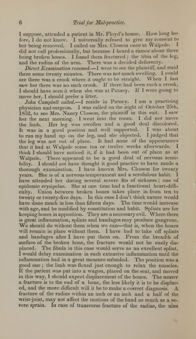 I suppose, attended a patient in Mr! Floyd's house. How long be- fore, I do not know. I universally refused to give my consent to her being removed. I called on Mrs. Closson once at Walpole. I did not call professionally, but because I heard a rumor about there being broken bones. I found them fractured ; the tibia of the leg, and the radius of Ihe arm. There was a decided deformity. Direct Examination resumed.—I went to see the plainliff, and staid there some twenty minutes. There was not much swelling. I could see there was a crook where it ought to be straight. When I last saw her there was no such crook. If there had been such a crook, I should have seen it when she was at Putney. If I were going to move her, I should prefer a litter. John Campbell called.—I reside in Putney. I am a practising physician and surgeon. I was called on the night of October 2-3th, 1852, to see Mrs. Nancy Closson, the plaintiff in this suit. I saw her the next morning. 1 went into the room. 1 did not move the limb. Her leg was swollen and a good deal discolored. It was in a good position and well supported. I was about to run my hand up on the leg, and she objected. I judged that the leg was not out of place. It had none of the appearances that it had at Walpole some ten or twelve weeks afterwards. I think I should have noticed it, if it had been out of place as at Walpole. There appeared to be a good deal of nervous sensi- bility. I should not have thought it. good practice to have made a thorough examination. I have known Mrs. Closson for twenty years. She is of a nervous temperament and a scrofulous habit. I have attended her during several severe fits of sickness ; one of epidemic erysipelas. She at one time had a functional heart-diffi- culty. Union between broken bones takes place in from ten to twenty or twenty-five days. In this case I don't think nature would have done much in less than fifteen days. The time would increase with age, and be modified by constitution and habit. Splints are for keeping bones in apposition. They are a necessary evil. Where there is great inflammation, splints and bandages may produce gangrene. We should do without them when we can—that is, when the bones will remain in place without them. I have had to take off splints and bandages after I have put them on. From the breadth of surface of the broken bone, the fracture would not be easily dis- placed. The fibula in this case would serve as an excellent splint. I would delay examination in such extensive inflammation until the inflammation had in a great measure subsided. The position was a good one ; the limb was flexed just enough to relax the muscles. If the patient was put into a wagon, placed on the seat, and moved in this way, I should expect displacement of the bones. The nearer a fracture is to the end of a bone, the less likely it is to be displac- ed, and the more difficult will it be to make a correct diagnosis. A fracture of the radius within an inch or an inch and a half of the wrist-joint, may not affect the motions of the hand as much as a se- vere sprain. In case of transverse fracture of the radius, the ulna