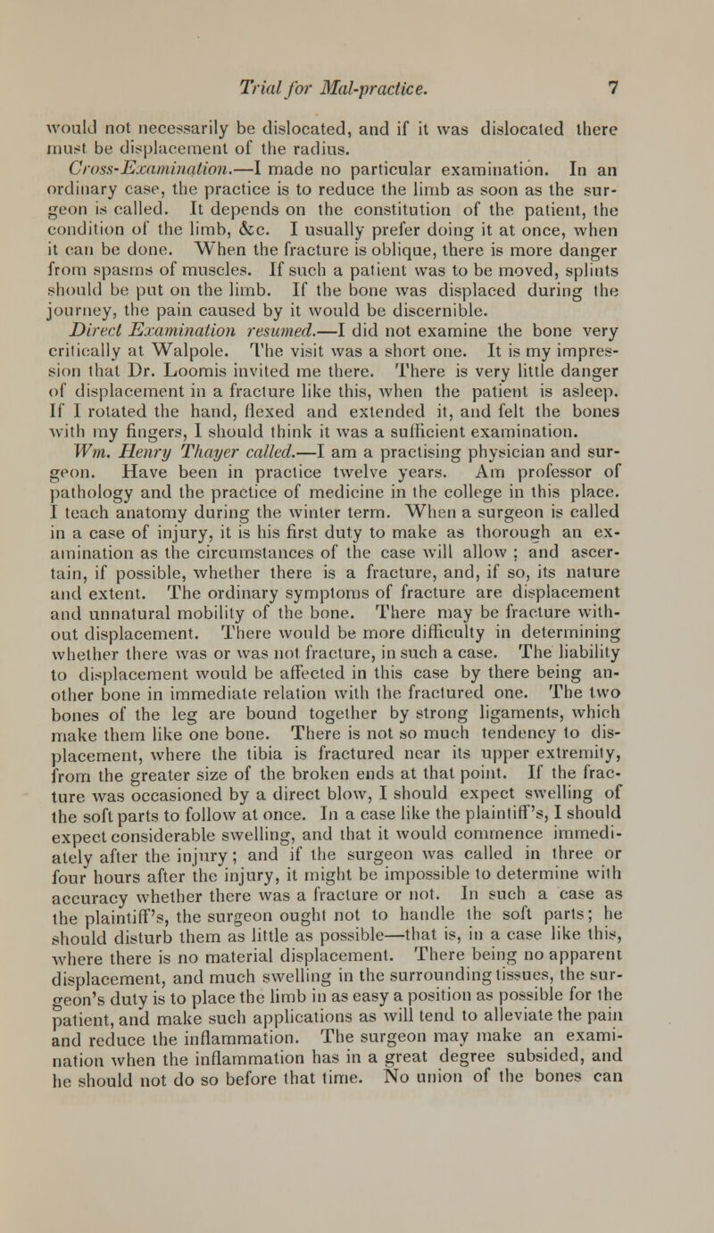 would not necessarily be dislocated, and if it was dislocated there must be displacement of the radius. Cross-Examination.—I made no particular examination. In an ordinary case, the practice is to reduce the limb as soon as the sur- geon is called. It depends on the constitution of the patient, the condition of the limb, &c. I usually prefer doing it at once, when it can be done. When the fracture is oblique, there is more danger from spasms of muscles. If such a patient was to be moved, splints should be put on the limb. If the bone was displaced during the journey, the pain caused by it would be discernible. Direct Examination resumed.—I did not examine the bone very critically at Walpole. The visit was a short one. It is my impres- sion that Dr. Loomis invited me there. There is very little danger of displacement in a fracture like this, when the patient is asleep. If I rotated the hand, Hexed and extended it, and felt the bones with my fingers, I should think it was a sufficient examination. Wm. Henry Thayer called.—I am a practising physician and sur- geon. Have been in practice twelve years. Am professor of pathology and the practice of medicine in the college in this place. I teach anatomy during the winter term. When a surgeon is called in a case of injury, it is his first duty to make as thorough an ex- amination as the circumstances of the case will allow ; and ascer- tain, if possible, whether there is a fracture, and, if so, its nature and extent. The ordinary symptoms of fracture are displacement and unnatural mobility of the bone. There may be fracture with- out displacement. There would be more difficulty in determining whether there was or was not fracture, in such a case. The liability to displacement would be affected in this case by there being an- other bone in immediate relation with the fractured one. The two bones of the leg are bound together by strong ligaments, which make them like one bone. There is not so much tendency to dis- placement, where the tibia is fractured near its upper extremity, from the greater size of the broken ends at that point. If the frac- ture was occasioned by a direct blow, I should expect swelling of the soft parts to follow at once. In a case like the plaintiff's, I should expect considerable swelling, and that it would commence immedi- ately after the injury; and if the surgeon was called in three or four hours after the injury, it might be impossible to determine with accuracy whether there was a fracture or not. In such a case as the plaintiff's, the surgeon ought not to handle the soft parts; he should disturb them as little as possible—that is, in a case like this, where there is no material displacement. There being no apparent displacement, and much swelling in the surrounding tissues, the sur- geon's duty is to place the limb in as easy a position as possible for ihe patient, and make such applications as will tend to alleviate the pain and reduce the inflammation. The surgeon may make an exami- nation when the inflammation has in a great degree subsided, and he should not do so before that time. No union of the bones can