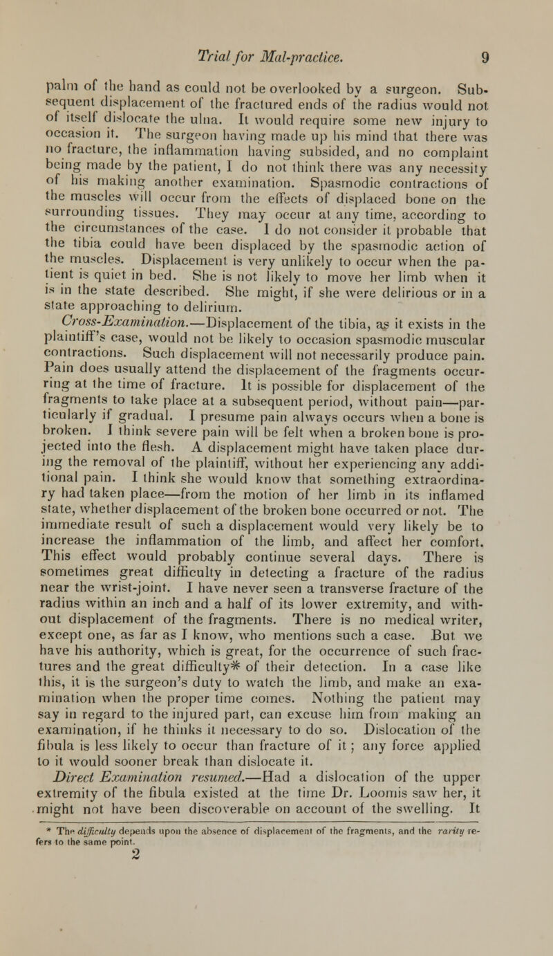 palm of the hand as could not be overlooked by a surgeon. Sub- sequent displacement of the fractured ends of the radius would not. of itself dislocate the ulna. It would require some new injury to occasion it. The surgeon having made up his mind that there was no fracture, the inflammation having subsided, and no complaint being made by the palient, I do not think there was any necessity of his making another examination. Spasmodic contractions of the muscles will occur from the effects of displaced bone on the surrounding tissues. They may occur at any time, according to the circumstances of the case. I do not consider it probable that the tibia could have, been displaced by the spasmodic action of the muscles. Displacement is very unlikely to occur when the pa- tient is quiet in bed. She is not likely to move her limb when it is in the state described. She might, if she were delirious or in a state approaching to delirium. Cross-Examination.—Displacement of the tibia, as it exists in the plaintiff's case, would not be likely to occasion spasmodic muscular contractions. Such displacement will not necessarily produce pain. Pain does usually attend the displacement of the fragments occur- ring at the time of fracture. It is possible for displacement of the fragments to take place at a subsequent period, without pain—par- ticularly if gradual. I presume pain always occurs when a bone is broken. I think severe pain will be felt when a broken bone is pro- jected into the flesh. A displacement might have taken place dur- ing the removal of the plaintiff', without her experiencing any addi- tional pain. I think she would know that something extraordina- ry had taken place—from the motion of her limb in its inflamed state, whether displacement of the broken bone occurred or not. The immediate result of such a displacement would very likely be to increase the inflammation of the limb, and affect her comfort. This effect would probably continue several days. There is sometimes great difficulty in detecting a fracture of the radius near the wrist-joint. I have never seen a transverse fracture of the radius within an inch and a half of its lower extremity, and with- out displacement of the fragments. There is no medical writer, except one, as far as I know, who mentions such a case. But. we have his authority, which is great, for the occurrence of such frac- tures and the great difficulty^ of their detection. In a case like this, it is the surgeon's duty to watch the limb, and make an exa- mination when the proper time comes. Nothing the patient may say in regard to the injured part, can excuse him from making an examination, if he thinks it necessary to do so. Dislocation of the fibula is less likely to occur than fracture of it; any force applied to it would sooner break than dislocate it. Direct Examination resumed.—Had a dislocation of the upper extremity of the fibula existed at the time Dr. Loomis saw her, it might not have been discoverable on account of the swelling. It * Th^ difficulty depends upon the absence of displacement of the fragments, and the rarity re- fers to the same point. 2
