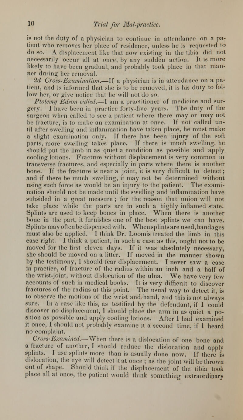 is not the duty of a physician to continue in attendance on n pa- tient who removes her place of residence, unless he is requested to do so. A displacement like that now existing in the tibia did not necessarily occur all at once, by any sudden action. It is more likely to have been gradual, and probably took place in that man- ner during her removal. 2d Cross-Examination.—If a physician is in attendance on a pa- tient, and is informed that she is to be removed, it is his duly to fol- low her, or give notice that he will not do so. Ptolemy Edson called.—I am a practitioner of medicine and sur- gery. I have been in practice forty-five years. The duty of the surgeon when called to see a patient where there may or may not be fracture, is to make an examination at. once. If not called un- lit after swelling and inflammation have taken place, he must make a slight examination only. If ihere has been injury of the soft parts, more swelling lakes place. If there is much swelling, he should put. the limb in as quiet a condition as possible and apply cooling lotions. Fracture without displacement is very common in transverse fractures, and especially in parts where there is another bone. If the fracture is near a joint, it is very difficult to detect; and if there be much swelling, it may not be determined without using such force as would be an injury to the patient. The exami- nation should not be made until the swelling and inflammation have subsided in a great measure ; for the reason that union will not take place while the parts are in such a highly inflamed state. Splints are used to keep bones in place. When there is another bone in the part, it furnishes one of the best splints we can have. Splints may often bedispensed with. When splintsare used, bandages must also be applied. I ihink Dr. Loomis treated the limb in this case right. I think a patient, in such a case as this, ought not to be moved for the first eleven days. If it was absolutely necessary, she should be moved on a litter. If moved in the manner shown by the testimony, I should fear displacement. I never saw a case in practice, of fracture of the radius within an inch and a half of the wrist-joint, without dislocation of ihe ulna. We have very few accounts of such in medical books. It is very difficult to discover fractures of the radius at this point. The usual way to detect it, is to observe the motions of the wrist and,hand, and this is nol always sure. In a case like this, as testified by the defendant, if 1 could discover no displacement, I should place the arm in as quiet a po- sition as possible and apply cooling lotions. After I had examined it once, I should not probably examine it a second time, if 1 heard no complaint. Cross-Examined.—When there is a dislocation of one bone and a fracture of another, I should reduce the dislocation and apply splints. I use splints more than is usually done now. If there is dislocation, the eye will detect it at once ; as the joint will be thrown out of shape. Should think if the displacement of the tibia took place all at once, the patient would think something extraordinary