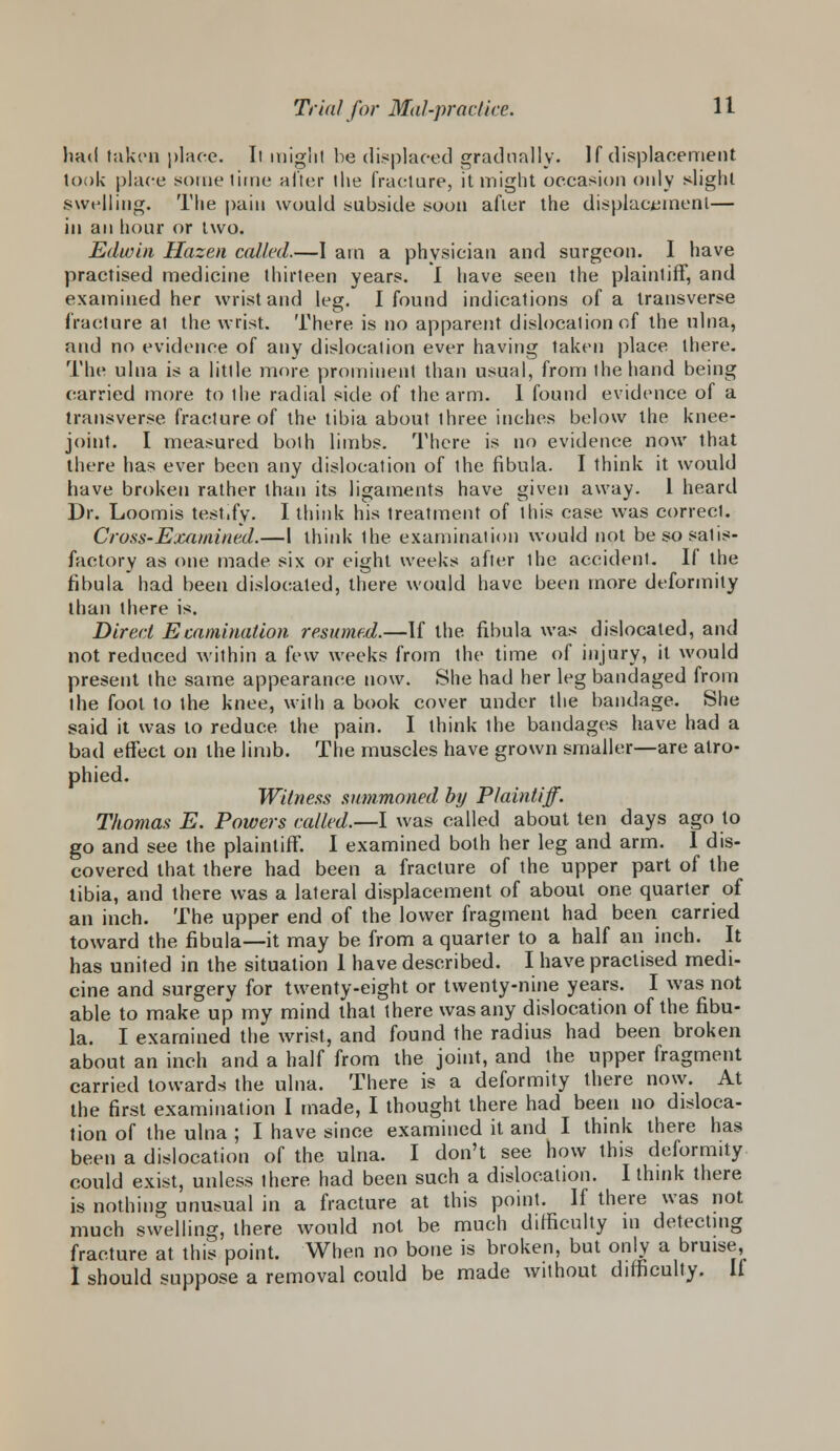 hatl taken place. It might he displaced gradually. If displacement look place sometime alter the fracture, it might occasion only slight swelling. The pain would subside soon after the displacement— in an hour or two. Edwin Hazen called.—I am a physician and surgeon. I have practised medicine thirteen years. I have seen the plaintiff, and examined her wrist and leg. I found indications of a transverse fracture at the wrist. There is no apparent dislocation of the ulna, and no evidence of any dislocation ever having taken place there. The ulna is a little more prominent than usual, from the hand being carried more to the radial side of the arm. 1 found evidence of a transverse fracture of the tibia about three inches below the knee- joint. I measured both limbs. There is no evidence now that there has ever been any dislocation of the fibula. I think it would have broken rather than its ligaments have given away. 1 heard Dr. Loomis testify. I think his treatment of this case was correct. Cross-Examined.—I think Ihe examination would not be so satis- factory as one made six or eight weeks after ihe accident. If the fibula had been dislocated, there would have been more deformity than there is. Direct Examination resumed.—If the fibula was dislocated, and not reduced within a few weeks from the time of injury, it would present the same appearance now. She had her leg bandaged from the foot to the knee, with a book cover under the bandage. She said it was to reduce the pain. I think ihe bandages have had a bad effect on the limb. The muscles have grown smaller—are atro- phied. Witness summoned by Plaintiff. Thomas E. Powers called.—I was called about ten days ago to go and see the plaintiff. I examined both her leg and arm. 1 dis- covered that there had been a fracture of the upper part of the tibia, and there was a lateral displacement of about one quarter of an inch. The upper end of the lower fragment had been carried toward the fibula—it may be from a quarter to a half an inch. It has united in the situation 1 have described. I have practised medi- cine and surgery for twenty-eight or twenty-nine years. I was not able to make up my mind that there was any dislocation of the fibu- la. I examined the wrist, and found the radius had been broken about an inch and a half from the joint, and the upper fragment carried towards the ulna. There is a deformity there now. At the first examination I made, I thought there had been no disloca- tion of the ulna ; I have since examined it and I think there has been a dislocation of the ulna. I don't see how this deformity could exist, unless there had been such a dislocation. I think there is nothing unusual in a fracture at this point. If there was not much swelling, there would not be much difficulty m detecting fracture at this point. When no bone is broken, but only a bruise, 1 should suppose a removal could be made without difficulty. If