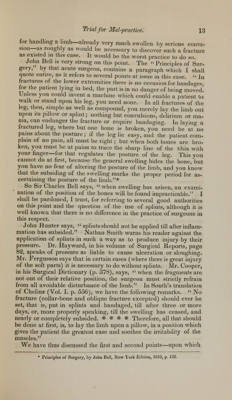 for handling a limb—already very much swollen by serious contu- sion—as roughly as would be necessary lo discover such a fracture as existed in this case. It would be the worst practice to do so. John Bell is very strong on this point. The « Principles of Sur- gery, by that acute surgeon, contains a paragraph which I shall quote entire, as it refers lo several poinls at issue in this case.  In fractures of the lower extremities there is no occasion for bandages for the patient lying in bed, the part is in no danger of being moved. Unless you could invent a machine which could enable a patient to walk or stand upon his leg, you need none. In all fractures of the leg, then, simple as well as compound, you merely lay the limb out upon its pillow or splint; nothing but convulsions, delirium or ma- nia, can endanger the fracture or require bandaging. In laying a fractured leg, where but one bone is broken, you need be'at no pains about the posture; if the leg lie easy, and the patient com- plain of no pain, all must be right; but when both bones are bro- ken, you must be at pains to trace the sharp line of the tibia with your finger—for that regulates the posture of the leg. This you cannot do at first, because the general swelling hides the bone, but you have no fear of altering the posture of the limb, and you know that the subsiding of the swelling marks the proper period for as- certaining the posture of the limb.# So Sir Charles Bell says,  when swelling has arisen, an exami- nation of the position of the bones will be found impracticable. I shall be pardoned, I trust, for referring to several good authorities on this point and the question of the use of splints, although it is well known that there is no difference in the practice of surgeons in this respect. John Hunter says,  splints should not be applied till after inflam- mation has subsided. Nathan Smith warns his reader against the application of splints in such a way as to produce injury by their pressure. Dr. Hayward, in his volume of Surgical Reports, page 82, speaks of pressure as liable to cause ulceration or sloughing. Mr. Fergusson says that in certain cases (where there is great injury of the soft parts) it is necessary to do without splints. Mr. Cooper, in his Surgical Dictionary (p. 378), says,  when the fragments are not out of their relative position, the surgeon must strictly refrain from all avoidable disturbance of the limb. In South's translation of Chelius (Vol. I. p. 556), Ave have the following remarks.  No fracture (collar-bone and oblique fracture excepted) should ever be set, that is, put in splints and bandaged, till after three or more days, or, more properly speaking, till the swelling has ceased, and nearly or completely subsided. =fc # # # Therefore, all that should be done at first, is, to lay the limb upon a pillow, in a position which gives the patient the greatest ease and soothes the irritability of the muscles. We have thus discussed the first and second points—upon which * Principles of Surgery, by John Bell, New York Edition, 1810, p. 128.