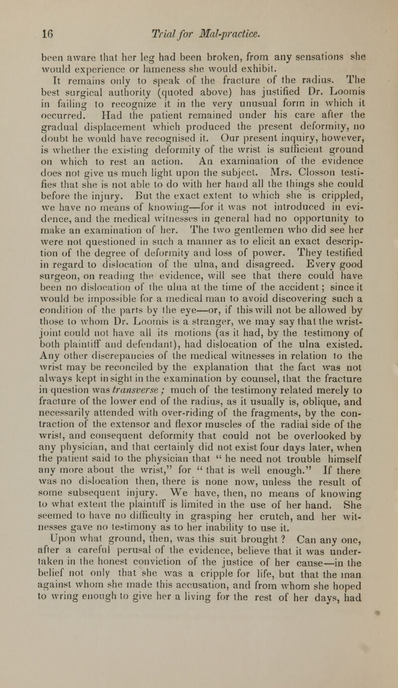 been aware that her leg had been broken, from any sensations she would experience or lameness she would exhibit. It remains only to speak of the fracture of the radius. The best surgical authority (quoted above) has justified Dr. Loomis in failing to recognize it in the very unusual form in which it occurred. Had the patient remained under his care after the gradual displacement which produced the present deformity, no doubt he would have recognised it. Our present inquiry, however, is whether the existing deformity of the wrist is sufficient ground on which to rest an action. An examination of the evidence does not give us much light upon the subject. Mrs. Closson testi- fies that she is not able to do with her hand all the things she could before the injury. But the exact extent to which she is crippled, we have no means of knowing—for it was not introduced in evi- dence, and the medical witnesses in general had no opportunity to make an examination of her. The two gentlemen who did see her were not questioned in such a manner as to elicit an exact descrip- tion of the degree of deformity and loss of power. They testified in regard to dislocation of the ulna, and disagreed. Every good surgeon, on reading the evidence, will see that there could have been no dislocation of the ulna at the time of the accident; since it would be impossible for a medical man to avoid discovering such a condition of the parts by the eye—or, if this will not be allowed by those to whom Dr. Loomis is a stranger, we may say that the wrist- joint could not have all its motions (as it had, by the testimony of both plaintiff and defendant), had dislocation of the ulna existed. Any other discrepancies of the medical witnesses in relation to the wrist may be reconciled by the explanation that the fact was not always kept insight in the examination by counsel, that the fracture in question was transverse ; much of the testimony related merely to fracture of the lower end of the radius, as it usually is, oblique, and necessarily attended with over-riding of the fragments, by the con- traction of the extensor and flexor muscles of the radial side of the wrist, and consequent deformity that could not be overlooked by any physician, and that certainly did not exist four days later, when the patient said to the physician that  he need not trouble himself any more about the wrist, for  that is well enough. If there was no dislocation then, there is none now, unless the result of some subsequent injury. We have, then, no means of knowing to what extent the plaintiff is limited in the use of her hand. She seemed to have no difficulty in grasping her crutch, and her wit- nesses gave no testimony as to her inability to use it. Upon what ground, then, was this suit brought ? Can any one, after a careful perusal of the evidence, believe that it was under- taken in the honest conviction of the justice of her cause—in the belief not only that she was a cripple for life, but that the man against whom she made this accusation, and from whom she hoped to wring enough to give her a living for the rest of her days, had