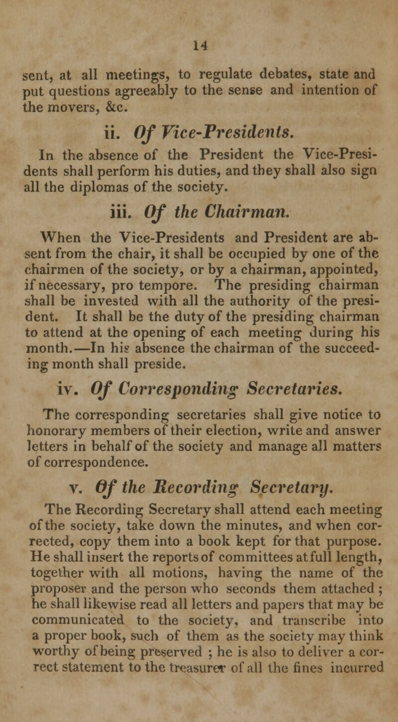 sent, at all meetings, to regulate debates, state and put questions agreeably to the sense and intention of the movers, &c. ii. Of Vice-Presidents. In the absence of the President the Vice-Presi- dents shall perform his duties, and they shall also sign all the diplomas of the society. iii. Of the Chairman. When the Vice-Presidents and President are ab- sent from the chair, it shall be occupied by one of the chairmen of the society, or by a chairman, appointed, if necessary, pro tempore. The presiding chairman shall be invested with all the authority of the presi- dent. It shall be the duty of the presiding chairman to attend at the opening of each meeting during his month.—In his absence the chairman of the succeed- ing month shall preside. iv. Of Corresponding Secretaries. The corresponding secretaries shall give notice to honorary members of their election, write and answer letters in behalf of the society and manage all matters of correspondence. v. Of the Recording Secretary. The Recording Secretary shall attend each meeting of the society, take down the minutes, and when cor- rected, copy them into a book kept for that purpose. He shall insert the reports of committees at full length, together with all motions, having the name of the proposer and the person who seconds them attached ; he shall likewise read all letters and papers that may be communicated to the society, and transcribe into a proper book, such of them as the society may think worthy of being preserved ; he is also to deliver a cor- rect statement to the treasure* of all the fines incurred