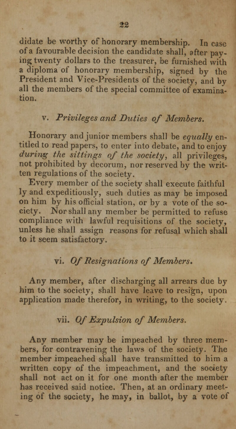 dictate be worthy of honorary membership. In case of a favourable decision the candidate shall, after pay- ing twenty dollars to the treasurer, be furnished with a diploma of honorary membership, signed by the President and Vice-Presidents of the society, and by all the members of the special committee of examina- tion. v. Privileges and Duties of Members. Honorary and junior members shall be equally en- titled to read papers, to enter into debate, and to enjoy during the sittings of the society, all privileges, not prohibited by decorum, nor reserved by the writ- ten regulations of the society. Every member of the society shall execute faithful ly and expeditiously, such duties as may be imposed on him by his official station, or by a vote of the so- ciety. Nor shall any member be permitted to refuse compliance with lawful requisitions of the society, unless he shall assign reasons for refusal which shall to it seem satisfactory. vi. Of Resignations of Members, Any member, after discharging all arrears due by him to the society, shall have leave to resign, upon application made therefor, in writing, to the society. vii. Of Expulsion of Members. Any member may be impeached by three mem- bers, for contravening the laws of the society. The member impeached shall have transmitted to him a written copy of the impeachment, and the society shall not act on it for one month after the member has received said notice. Then, at an ordinary meet- ing of the society, he may, in ballot, by a vote of