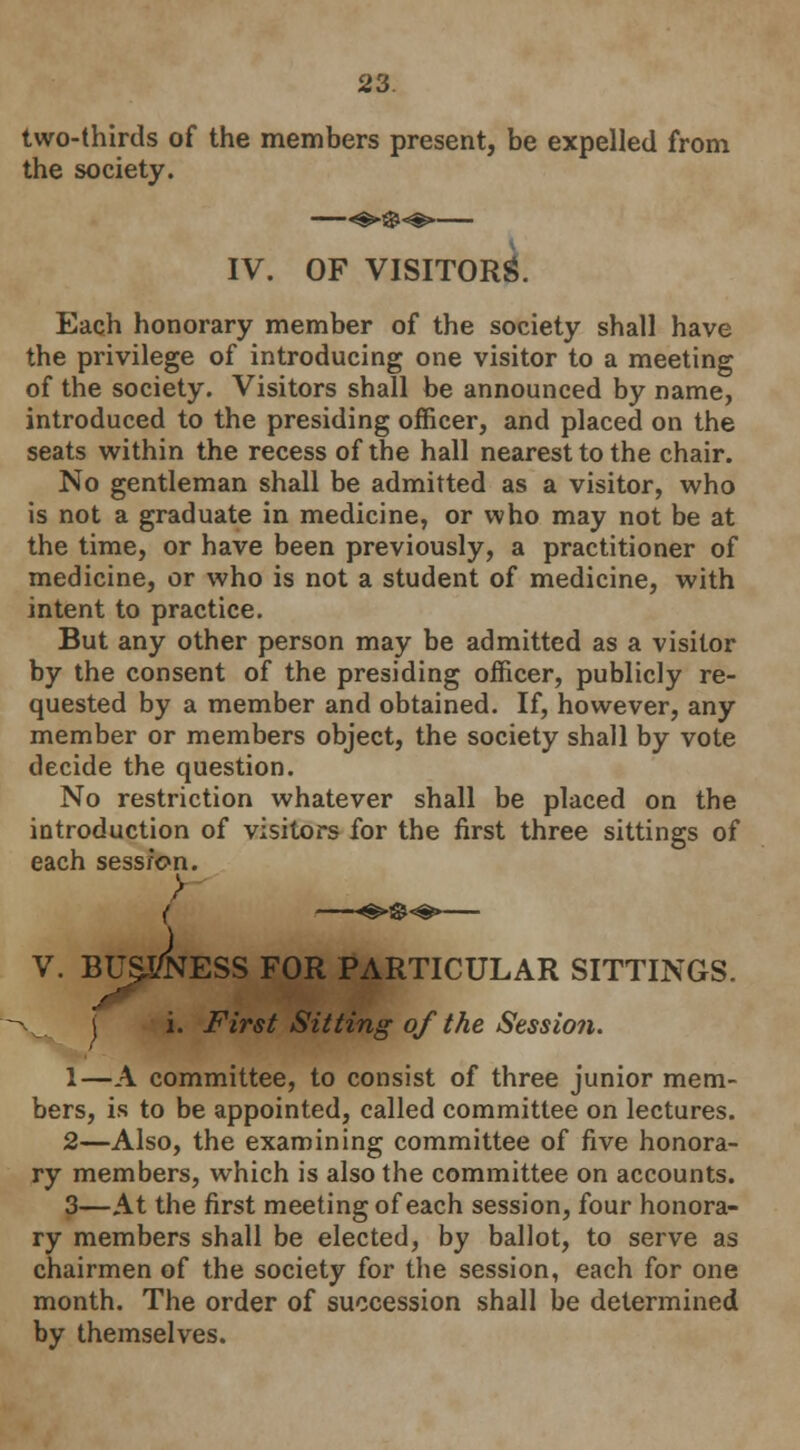 two-thirds of the members present, be expelled from the society. IV. OF VISITORS. Each honorary member of the society shall have the privilege of introducing one visitor to a meeting of the society. Visitors shall be announced by name, introduced to the presiding officer, and placed on the seats within the recess of the hall nearest to the chair. No gentleman shall be admitted as a visitor, who is not a graduate in medicine, or who may not be at the time, or have been previously, a practitioner of medicine, or who is not a student of medicine, with intent to practice. But any other person may be admitted as a visitor by the consent of the presiding officer, publicly re- quested by a member and obtained. If, however, any member or members object, the society shall by vote decide the question. No restriction whatever shall be placed on the introduction of visitors for the first three sittings of each sess/on. V. BUSJ/NESS for particular sittings. j i. First Sitting of the Session. 1—A committee, to consist of three junior mem- bers, is to be appointed, called committee on lectures. 2—Also, the examining committee of five honora- ry members, which is also the committee on accounts. 3—At the first meeting of each session, four honora- ry members shall be elected, by ballot, to serve as chairmen of the society for the session, each for one month. The order of succession shall be determined by themselves.