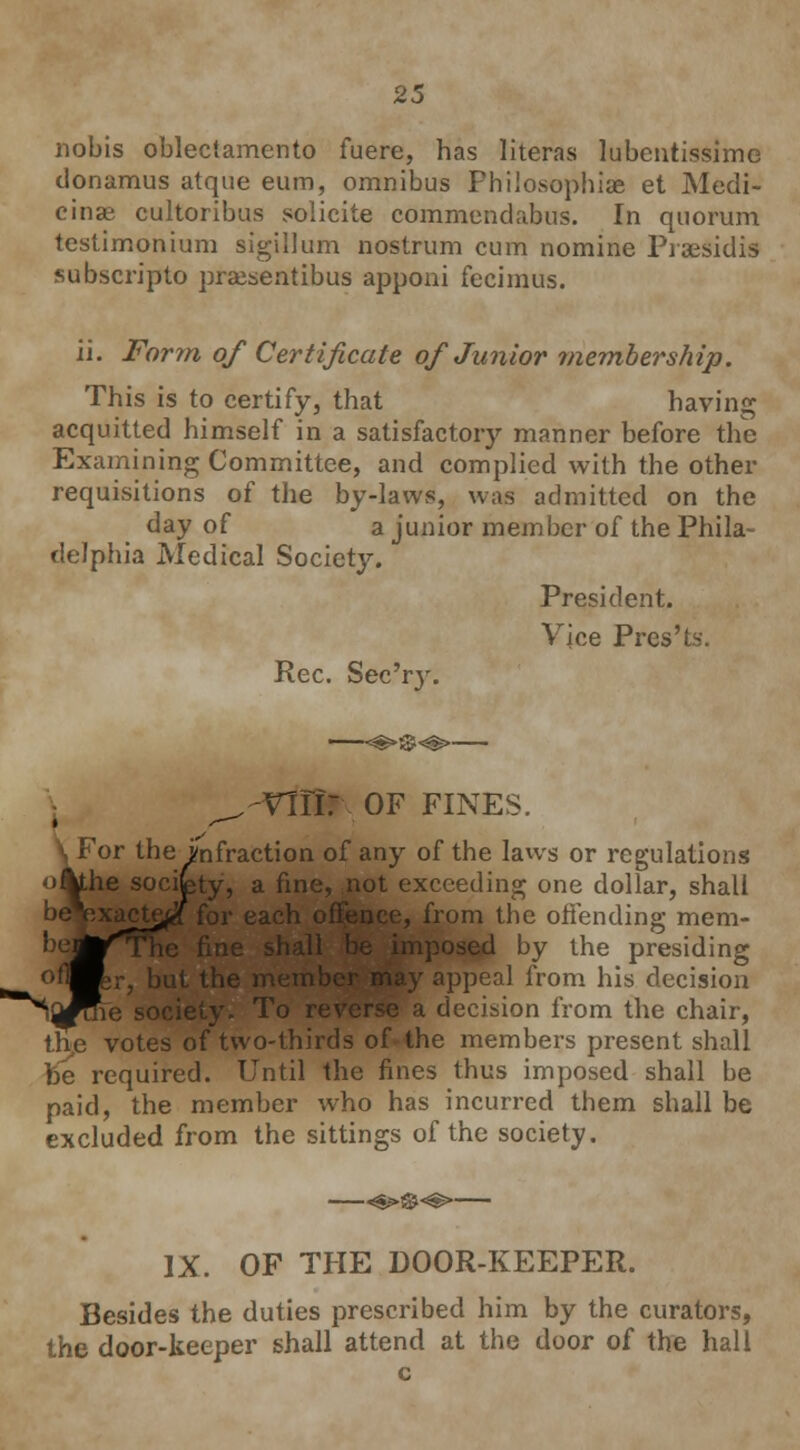 nobis oblectamento fuere, has litems lubentissimc donamus atque eum, omnibus Philosophise et Medi- cinse cultoribus solicite commendabus. In quorum testimonium sigillum nostrum cum nomine Praesidis subscripto prajsentibus apponi fecimus. ii. Form of Certificate of Junior rnembership. This is to certify, that having acquitted himself in a satisfactory manner before the Examining Committee, and complied with the other requisitions of the by-laws, was admitted on the day of a junior member of the Phila- delphia Medical Society. President. Vjce Pres'ts. Rec. Sec'ry. ^-vffir. OF FINES. For the infraction of any of the laws or regulations oikhe socifety, a fine, not exceeding one dollar, shall , from the offending mem- ''Mr^ Dy l-he presiding °flBer, but the me from his decision ^^j^roie society. To reverse a decision from the chair, the votes of two-thirds of the members present shall be required. Until the fines thus imposed shall be paid, the member who has incurred them shall be excluded from the sittings of the society. IX. OF THE DOOR-KEEPER. Besides the duties prescribed him by the curators, the door-keeper shall attend at the door of the hall