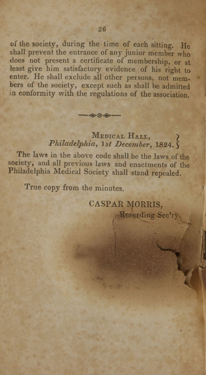 of the society, during the time of each sitting. He shall prevent the entrance of any junior member who does not present a certificate of membership, or at least give him satisfactory evidence of his right to enter. He shall exclude all other persons, not mem- bers of the society, except such as shall be admitted in conformity with the regulations of the association. Medical Hall, > Philadelphia, 1st December, 1824.3 The laws in the above code shall be the laws of the society, and all previous laws and enactments of the Philadelphia Medical Society shall stand repealed. True copy from the minutes. CASPAR MORRIS, / Retarding Sec';