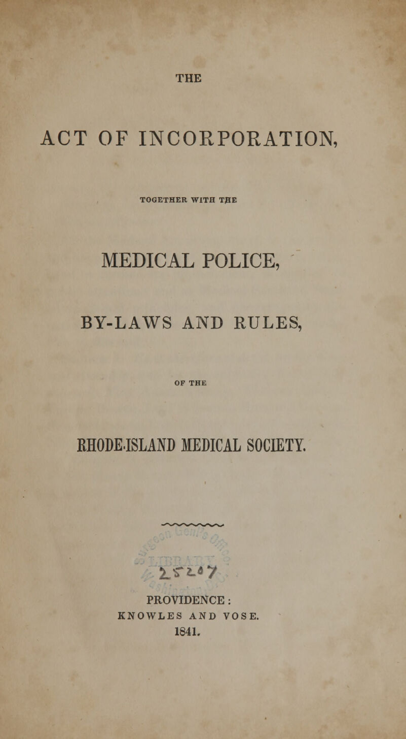 ACT OF INCORPORATION, TOGETHER WITH THE MEDICAL POLICE, BY-LAWS AND RULES, BHODE-ISLAND MEDICAL SOCIETY. i.sr'^7 PROVIDENCE : KNOWLES AND VOSE. 1841.