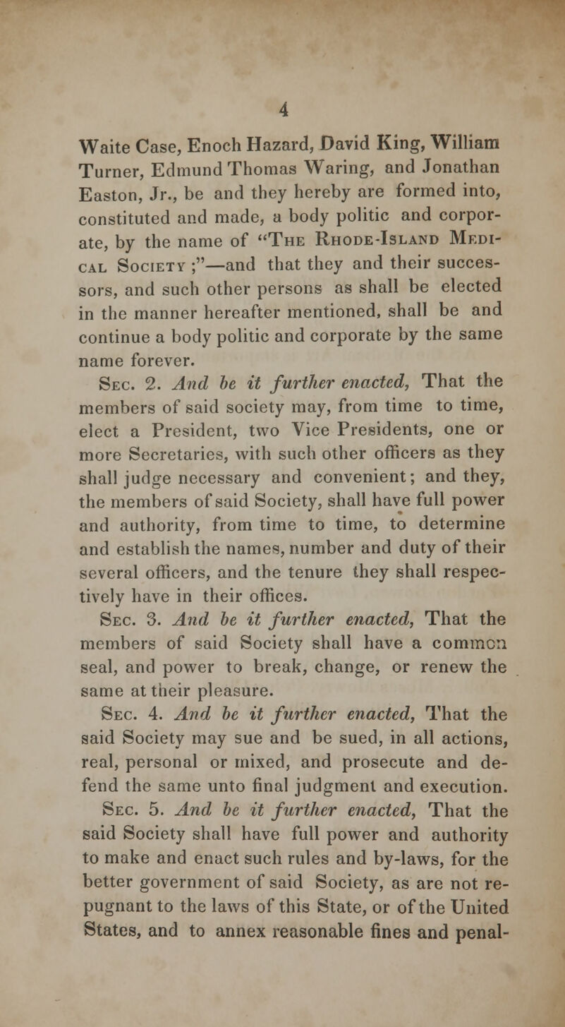 Waite Case, Enoch Hazard, David King, William Turner, Edmund Thomas Waring, and Jonathan Easton, Jr., be and they hereby are formed into, constituted and made, a body politic and corpor- ate, by the name of The Rhode-Island Medi- cal Society ;—and that they and their succes- sors, and such other persons as shall be elected in the manner hereafter mentioned, shall be and continue a body politic and corporate by the same name forever. Sec 2. And be it further enacted, That the members of said society may, from time to time, elect a President, two Vice Presidents, one or more Secretaries, with such other officers as they shall judge necessary and convenient; and they, the members of said Society, shall have full power and authority, from time to time, to determine and establish the names, number and duty of their several officers, and the tenure they shall respec- tively have in their offices. Sec 3. And be it further enacted, That the members of said Society shall have a common seal, and power to break, change, or renew the same at their pleasure. Sec 4. And be it further enacted, That the said Society may sue and be sued, in all actions, real, personal or mixed, and prosecute and de- fend the same unto final judgment and execution. Sec 5. And be it further enacted, That the said Society shall have full power and authority to make and enact such rules and by-laws, for the better government of said Society, as are not re- pugnant to the laws of this State, or of the United States, and to annex reasonable fines and penal-