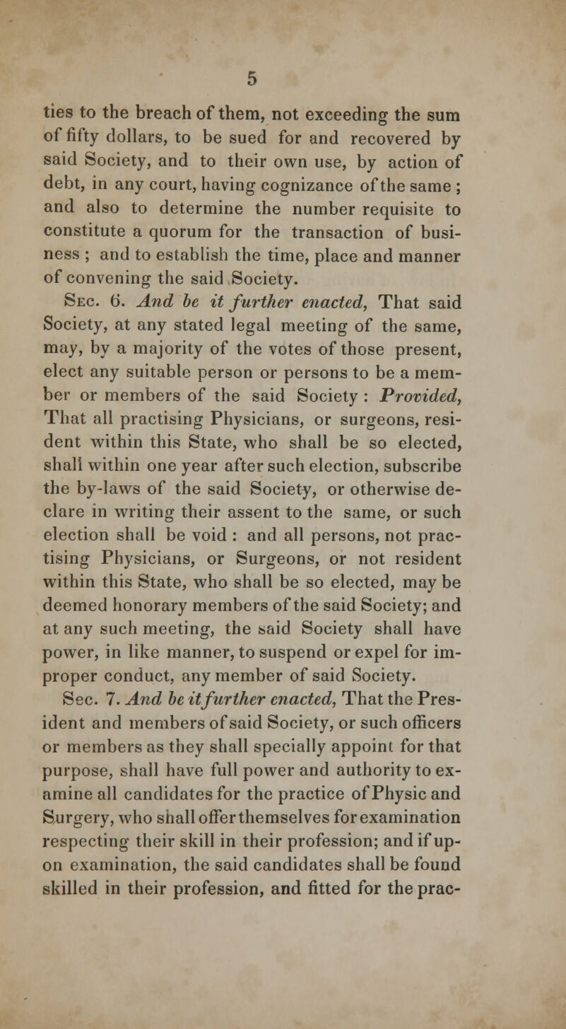 ties to the breach of them, not exceeding the sum of fifty dollars, to be sued for and recovered by said Society, and to their own use, by action of debt, in any court, having cognizance of the same ; and also to determine the number requisite to constitute a quorum for the transaction of busi- ness ; and to establish the time, place and manner of convening the said Society. Sec. b\ And be it further enacted, That said Society, at any stated legal meeting of the same, may, by a majority of the votes of those present, elect any suitable person or persons to be a mem- ber or members of the said Society : Provided, That all practising Physicians, or surgeons, resi- dent within this State, who shall be so elected, shall within one year after such election, subscribe the by-laws of the said Society, or otherwise de- clare in writing their assent to the same, or such election shall be void : and all persons, not prac- tising Physicians, or Surgeons, or not resident within this State, who shall be so elected, may be deemed honorary members of the said Society; and at any such meeting, the said Society shall have power, in like manner, to suspend or expel for im- proper conduct, any member of said Society. Sec. 7. And be it further enacted, That the Pres- ident and members of said Society, or such officers or members as they shall specially appoint for that purpose, shall have full power and authority to ex- amine all candidates for the practice of Physic and Surgery, who shall offer themselves for examination respecting their skill in their profession; and if up- on examination, the said candidates shall be found skilled in their profession, and fitted for the prac-