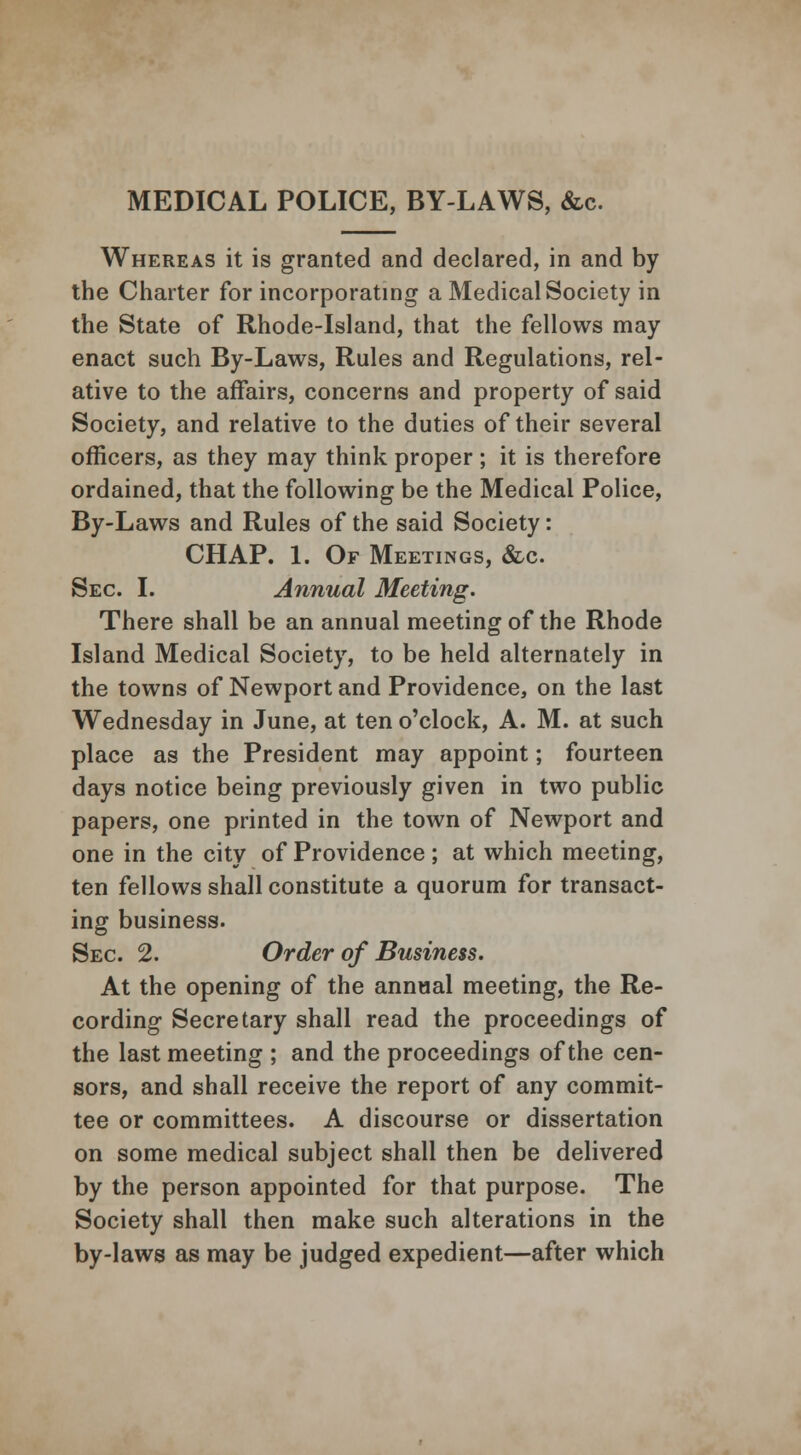 MEDICAL POLICE, BY-LAWS, &c. Whereas it is granted and declared, in and by the Charter for incorporating a Medical Society in the State of Rhode-Island, that the fellows may enact such By-Laws, Rules and Regulations, rel- ative to the affairs, concerns and property of said Society, and relative to the duties of their several officers, as they may think proper; it is therefore ordained, that the following be the Medical Police, By-Laws and Rules of the said Society: CHAP. 1. Of Meetings, &c. Sec. I. Annual Meeting. There shall be an annual meeting of the Rhode Island Medical Society, to be held alternately in the towns of Newport and Providence, on the last Wednesday in June, at ten o'clock, A. M. at such place as the President may appoint; fourteen days notice being previously given in two public papers, one printed in the town of Newport and one in the city of Providence; at which meeting, ten fellows shall constitute a quorum for transact- ing business. Sec. 2. Order of Business. At the opening of the annual meeting, the Re- cording Secretary shall read the proceedings of the last meeting ; and the proceedings of the cen- sors, and shall receive the report of any commit- tee or committees. A discourse or dissertation on some medical subject shall then be delivered by the person appointed for that purpose. The Society shall then make such alterations in the by-laws as may be judged expedient—after which