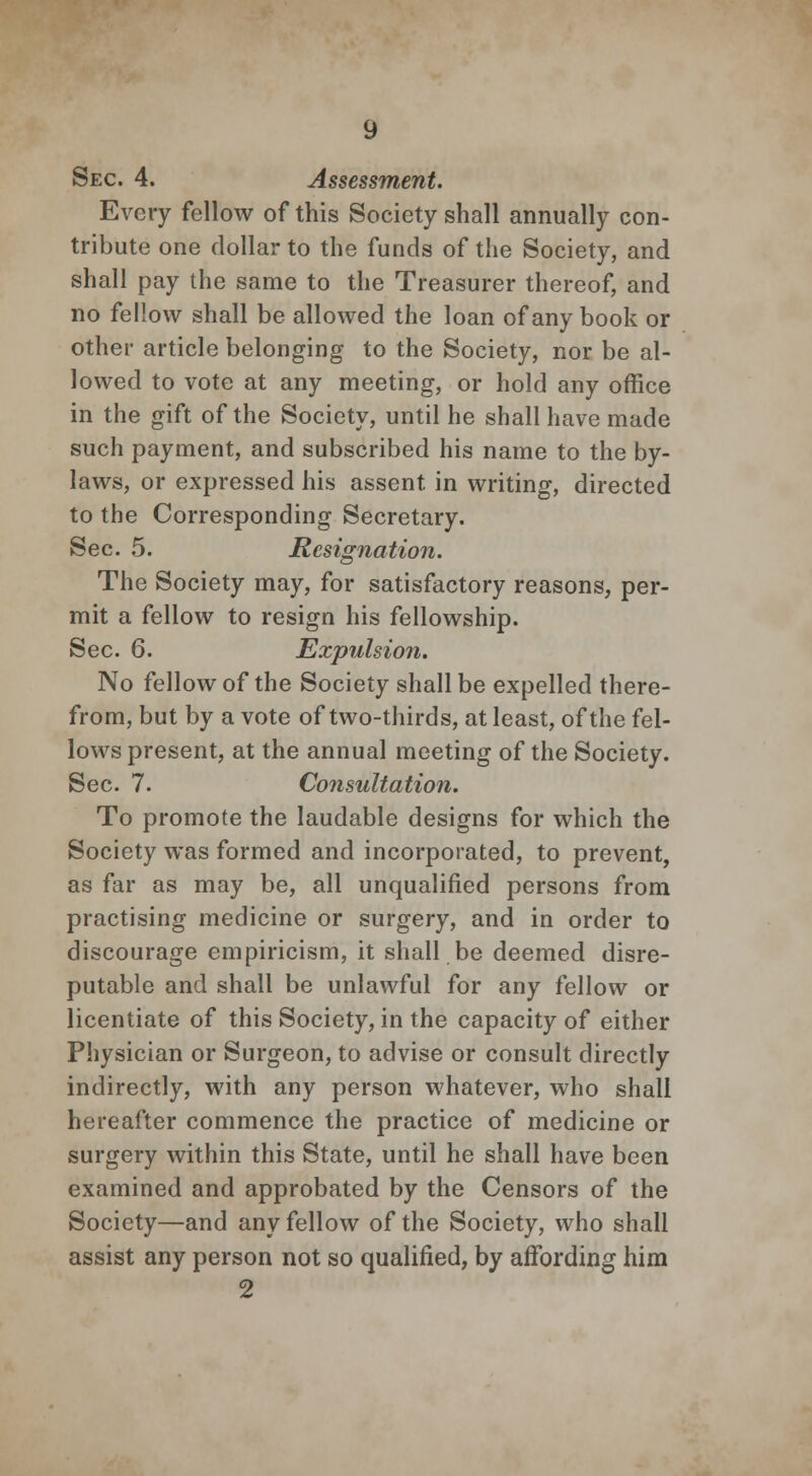 Sec. 4. Assessment. Every fellow of this Society shall annually con- tribute one dollar to the funds of the Society, and shall pay the same to the Treasurer thereof, and no fellow shall be allowed the loan of any book or other article belonging to the Society, nor be al- lowed to vote at any meeting, or hold any office in the gift of the Society, until he shall have made such payment, and subscribed his name to the by- laws, or expressed his assent in writing, directed to the Corresponding Secretary. Sec. 5. Resignation. The Society may, for satisfactory reasons, per- mit a fellow to resign his fellowship. Sec. 6. Expulsion. No fellow of the Society shall be expelled there- from, but by a vote of two-thirds, at least, of the fel- lows present, at the annual meeting of the Society. Sec. 7. Consultation. To promote the laudable designs for which the Society was formed and incorporated, to prevent, as far as may be, all unqualified persons from practising medicine or surgery, and in order to discourage empiricism, it shall be deemed disre- putable and shall be unlawful for any fellow or licentiate of this Society, in the capacity of either Physician or Surgeon, to advise or consult directly indirectly, with any person whatever, who shall hereafter commence the practice of medicine or surgery within this State, until he shall have been examined and approbated by the Censors of the Society—and any fellow of the Society, who shall assist any person not so qualified, by affording him 2