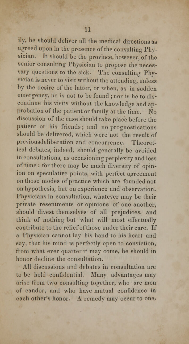 ily, he should deliver all the medical directions as agreed upon in the presence of the consulting Phy- sician. It should be the province, however, of the senior consulting Physician to propose the neces- sary questions to the sick. The consulting Phy- sician is never to visit without the attending, unless by the desire of the latter, or when, as in sudden emergency, he is not to be found ; nor is he to dis- continue his visits without the knowledge and ap- probation of the patient or family at the time. No discussion of the case should take place before the patient or his friends ; and no prognostications should be delivered, which were not the result of previousdeliberation and concurrence. Theoret- ical debates, indeed, should generally be avoided in consultations, as occasioning perplexity and loss of time ; for there may be much diversity of opin- ion on speculative points, with perfect agreement on those modes of practice which are founded not on hypothesis, but on experience and observation. Physicians in consultation, whatever may be their private resentments or opinions of one another, should divest themselves of all prejudices, and think of nothing but what will most effectually contribute to the relief of those under their care. If a Physician cannot lay his hand to his heart and say, that his mind is perfectly open to conviction, from what ever quarter it may come, he should in honor decline the consultation. All discussions and debates in consultation are to be held confidential. Many advantages may arise from two consulting together, who are men of candor, and who have mutual confidence in each other's honor. A remedy may occur to one,