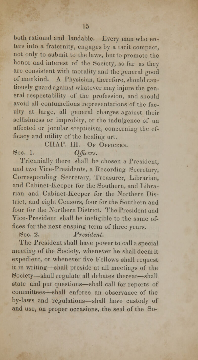 both rational and laudable. Every man who en- ters into a fraternity, engages by a tacit compact, not only to submit to the laws, but to promote the honor and interest of the Society, so far as they are consistent with morality and the general good of mankind. A Physician, therefore, should cau- tiously guard against whatever may injure the gen- eral respectability of the profession, and should avoid all contumelious representations of the fac- ulty at large, all general charges against their selfishness or improbity, or the indulgence of an affected or jocular scepticism, concerning the ef- ficacy and utility of the healing art. CHAP. III. Of Officers. Sec. 1. Officers. Triennially there shall be chosen a President, and two Vice-Presidents, a Recording Secretary, Corresponding Secretary, Treasurer, Librarian, and Cabinet-Keeper for the Southern, and Libra- rian and Cabinet-Keeper for the Northern Dis- trict, and eight Censors, four for the Southern and four for the Northern District. The President and Vice-President shall be ineligible to the same of- fices for the next ensuing term of three years. Sec. 2. President. The President shall have power to call a special meeting of the Society, whenever he shall deem it expedient, or whenever five Fellows shall request it in writing—shall preside at all meetings of the Society—shall regulate all debates thereat—shall state and put questions—shall call for reports of committees—shall enforce an observance of the by-laws and regulations—shall have custody of and use, on proper occasions, the seal of the So-