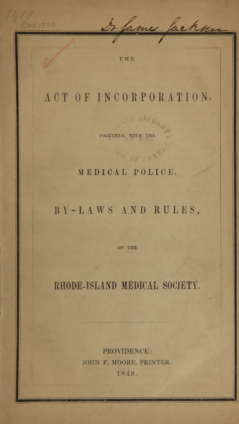 T H E ACT OF INCORPORATION. TOGETHER WITH THE MEDICAL POLICE, BY-LAWS AND RULES, OF THE RHODE-ISLAND MEDICAL SOCIETY. PROVIDENCE: JOHN F. MOORE. PRINTER. 1849.