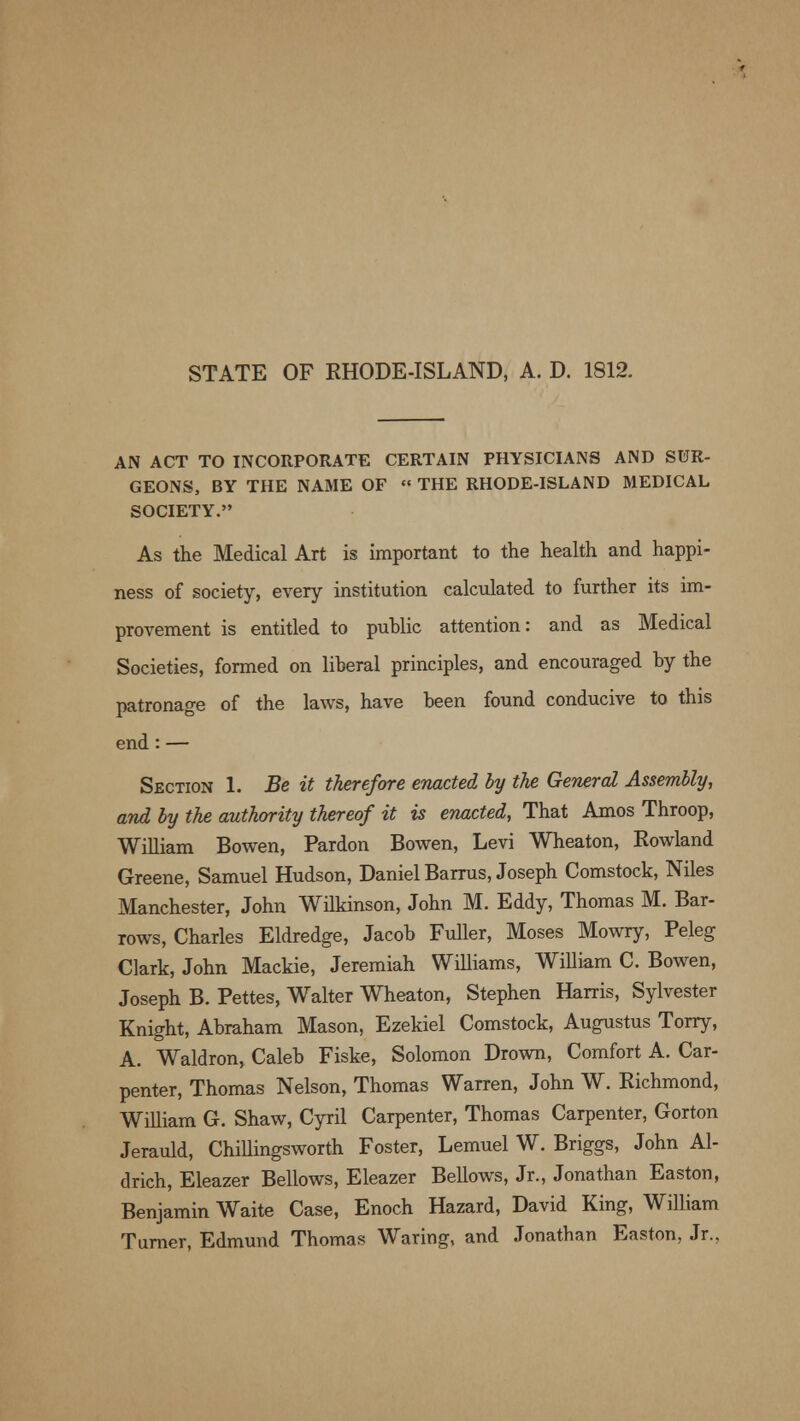 STATE OF RHODE-ISLAND, A. D. 1812. AN ACT TO INCORPORATE CERTAIN PHYSICIANS AND SUR- GEONS, BY THE NAME OF « THE RHODE-ISLAND MEDICAL SOCIETY. As the Medical Art is important to the health and happi- ness of society, every institution calculated to further its im- provement is entitled to puhlic attention: and as Medical Societies, formed on liberal principles, and encouraged by the patronage of the laws, have been found conducive to this end : — Section 1. Be it therefore enacted by the General Assembly, and by the authority thereof it is enacted, That Amos Throop, William Bowen, Pardon Bowen, Levi Wheaton, Rowland Greene, Samuel Hudson, Daniel Barrus, Joseph Comstock, Niles Manchester, John Wilkinson, John M. Eddy, Thomas M. Bar- rows, Charles Eldredge, Jacob Fuller, Moses Mowry, Peleg Clark, John Mackie, Jeremiah Williams, William C. Bowen, Joseph B. Pettes, Walter Wheaton, Stephen Harris, Sylvester Knight, Abraham Mason, Ezekiel Comstock, Augustus Torry, A. Waldron, Caleb Fiske, Solomon Drown, Comfort A. Car- penter, Thomas Nelson, Thomas Warren, John W. Richmond, William G. Shaw, Cyril Carpenter, Thomas Carpenter, Gorton Jerauld, Chillingsworth Foster, Lemuel W. Briggs, John Al- drich, Eleazer Bellows, Eleazer Bellows, Jr., Jonathan Easton, Benjamin Waite Case, Enoch Hazard, David King, William Turner, Edmund Thomas Waring, and Jonathan Easton, Jr.,