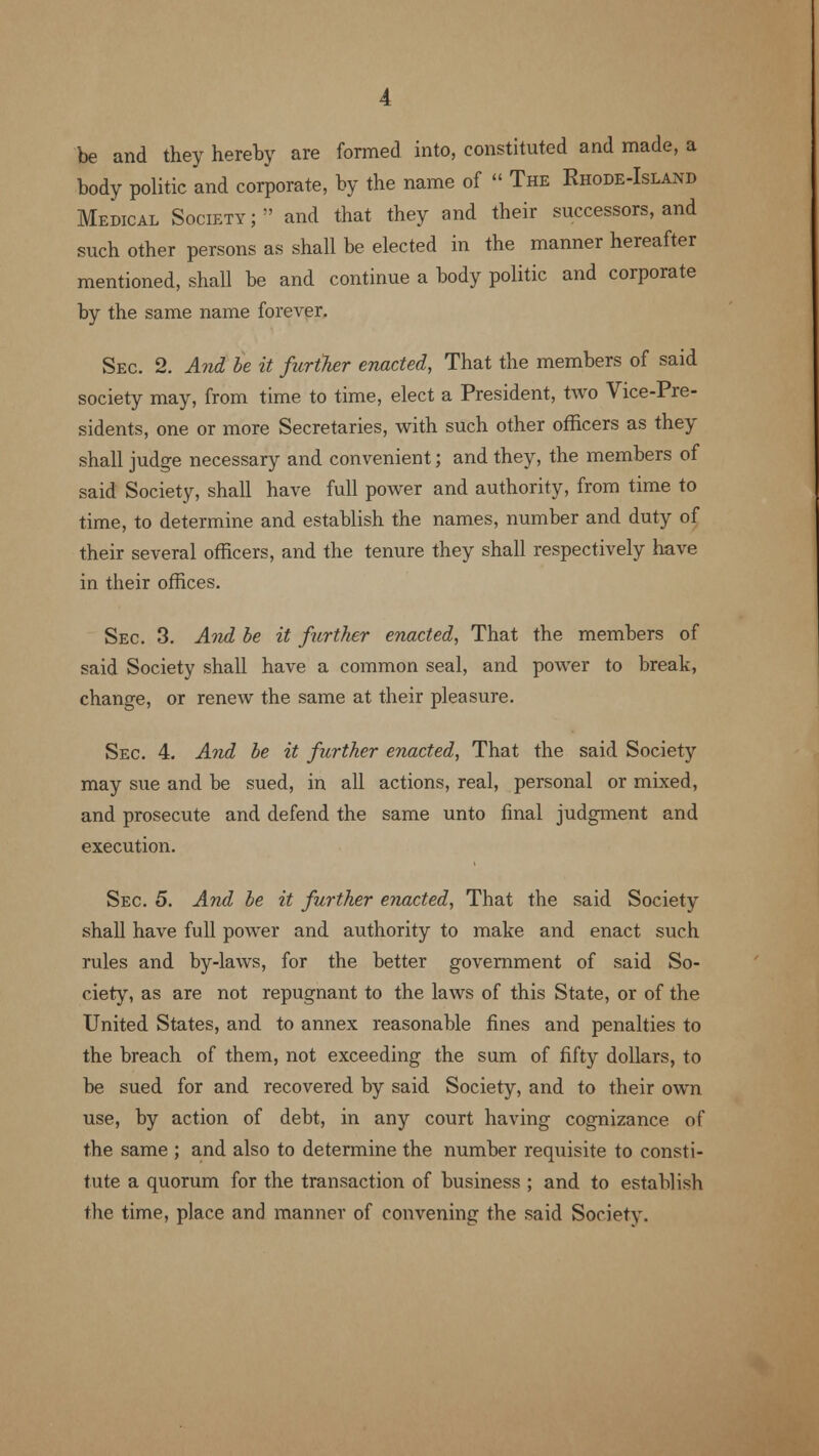 be and they hereby are formed into, constituted and made, a body politic and corporate, by the name of  The Rhode-Island Medical Society ;;' and that they and their successors, and such other persons as shall be elected in the manner hereafter mentioned, shall be and continue a body politic and corporate by the same name forever. Sec. 2. And be it further enacted, That the members of said society may, from time to time, elect a President, two Vice-Pre- sidents, one or more Secretaries, with such other officers as they shall judge necessary and convenient; and they, the members of said Society, shall have full power and authority, from time to time, to determine and establish the names, number and duty of their several officers, and the tenure they shall respectively have in their offices. Sec. 3. And be it further enacted, That the members of said Society shall have a common seal, and power to break, change, or renew the same at their pleasure. Sec 4. And be it further enacted, That the said Society may sue and be sued, in all actions, real, personal or mixed, and prosecute and defend the same unto final judgment and execution. Sec 5. And be it further enacted, That the said Society shall have full power and authority to make and enact such rules and by-laws, for the better government of said So- ciety, as are not repugnant to the laws of this State, or of the United States, and to annex reasonable fines and penalties to the breach of them, not exceeding the sum of fifty dollars, to be sued for and recovered by said Society, and to their own use, by action of debt, in any court having cognizance of the same ; and also to determine the number requisite to consti- tute a quorum for the transaction of business ; and to establish the time, place and manner of convening the said Society.