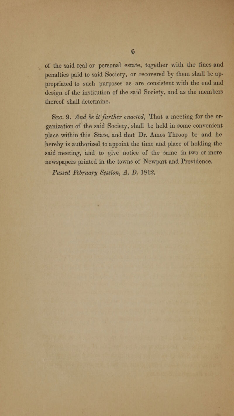 of the said real or personal estate, together with the fines and penalties paid to said Society, or recovered by them shall be ap- propriated to such purposes as are consistent with the end and design of the institution of the said Society, and as the members thereof shall determine. Sec. 9. And be it further enacted, That a meeting for the or- ganization of the said Society, shall be held in some convenient place within this State, and that Dr. Amos Throop be and he hereby is authorized to appoint the time and place of holding the said meeting, and to give notice of the same in two or more newspapers printed in the towns of Newport and Providence. Passed February Session, A. D. 1812,