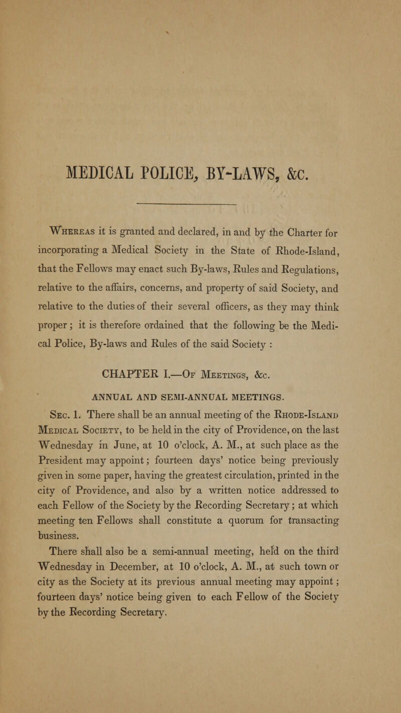 MEDICAL POLICE, BY-LAWS, &c. Whereas it is granted and declared, in and by the Charter for incorporating a Medical Society in the State of Khode-Island, that the Fellows may enact such By-laws, Eules and Eegulations, relative to the affairs, concerns, and property of said Society, and relative to the duties of their several officers, as they may think proper ; it is therefore ordained that the following he the Medi- cal Police, By-laws and Rules of the said Society : CHAPTER I.—Of Meetings, &c. ANNUAL AND SEMI-ANNUAL MEETINGS. Sec. 1. There shall be an annual meeting of the Rhode-Island Medical Society, to be held in the city of Providence, on the last Wednesday in June, at 10 o'clock, A. M., at such place as the President may appoint; fourteen days' notice being previously given in some paper, having the greatest circulation, printed in the city of Providence, and also by a written notice addressed to each Fellow of the Society by the Recording Secretary; at which meeting ten Fellows shall constitute a quorum for transacting business. There shall also be a semi-annual meeting, held on the third Wednesday in December, at 10 o'clock, A. M., at such town or city as the Society at its previous annual meeting may appoint; fourteen days' notice being given to each Fellow of the Society by the Recording Secretary.