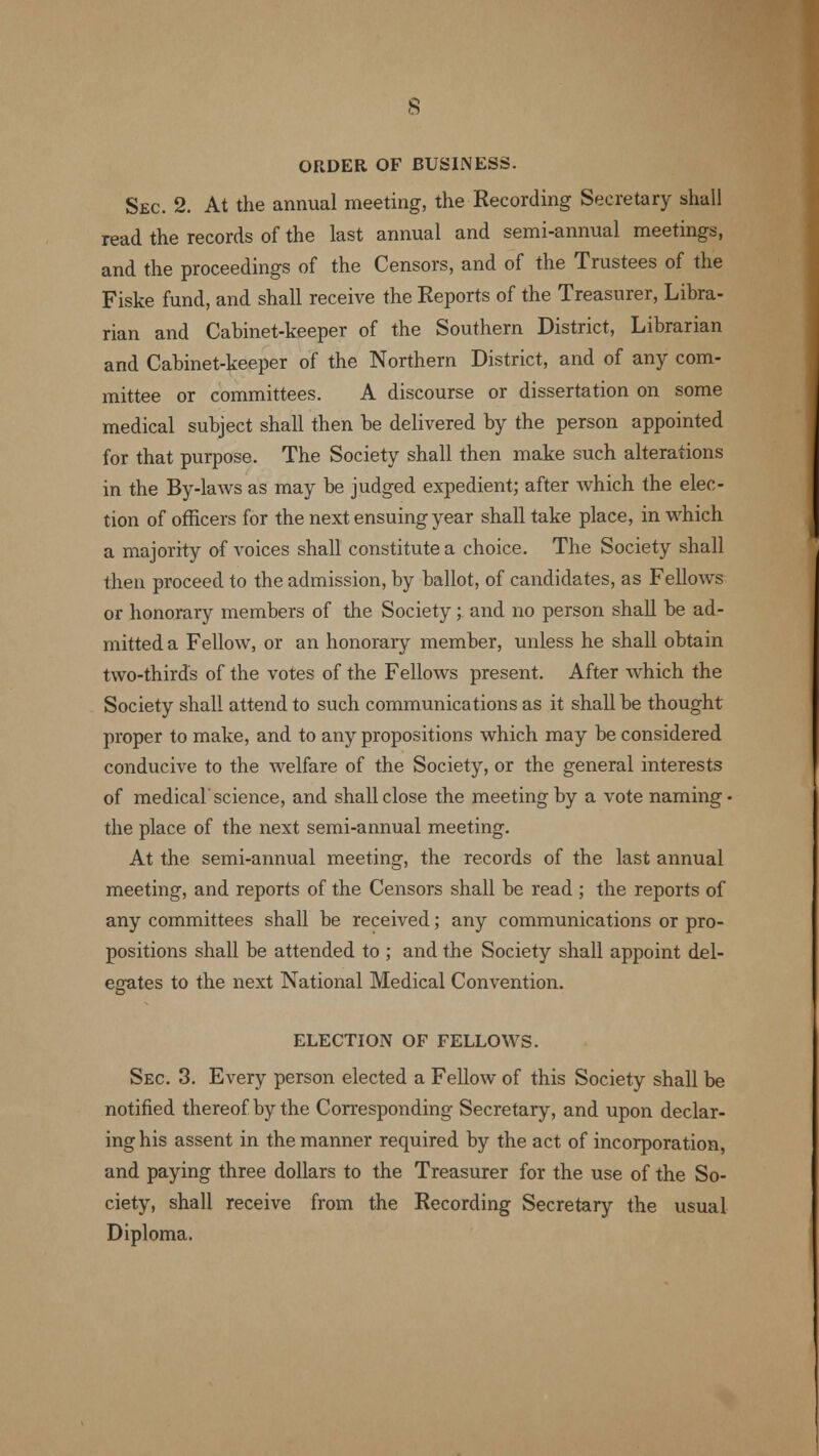 ORDER OF BUSINESS. Sec. 2. At the annual meeting, the Recording Secretary shall read the records of the last annual and semi-annual meetings, and the proceedings of the Censors, and of the Trustees of the Fiske fund, and shall receive the Reports of the Treasurer, Libra- rian and Cabinet-keeper of the Southern District, Librarian and Cabinet-keeper of the Northern District, and of any com- mittee or committees. A discourse or dissertation on some medical subject shall then be delivered by the person appointed for that purpose. The Society shall then make such alterations in the By-laws as may be judged expedient; after which the elec- tion of officers for the next ensuing year shall take place, in which a majority of voices shall constitute a choice. The Society shall then proceed to the admission, by ballot, of candidates, as Fellows or honorary members of the Society;. and no person shall be ad- mitted a Fellow, or an honorary member, unless he shall obtain two-thirds of the votes of the Fellows present. After which the Society shall attend to such communications as it shall be thought proper to make, and to any propositions which may be considered conducive to the welfare of the Society, or the general interests of medical'science, and shall close the meeting by a vote naming- the place of the next semi-annual meeting. At the semi-annual meeting, the records of the last annual meeting, and reports of the Censors shall be read ; the reports of any committees shall be received; any communications or pro- positions shall be attended to ; and the Society shall appoint del- egates to the next National Medical Convention. ELECTION OF FELLOWS. Sec. 3. Every person elected a Fellow of this Society shall be notified thereof by the Corresponding Secretary, and upon declar- ing his assent in the manner required by the act of incorporation, and paying three dollars to the Treasurer for the use of the So- ciety, shall receive from the Recording Secretary the usual Diploma.