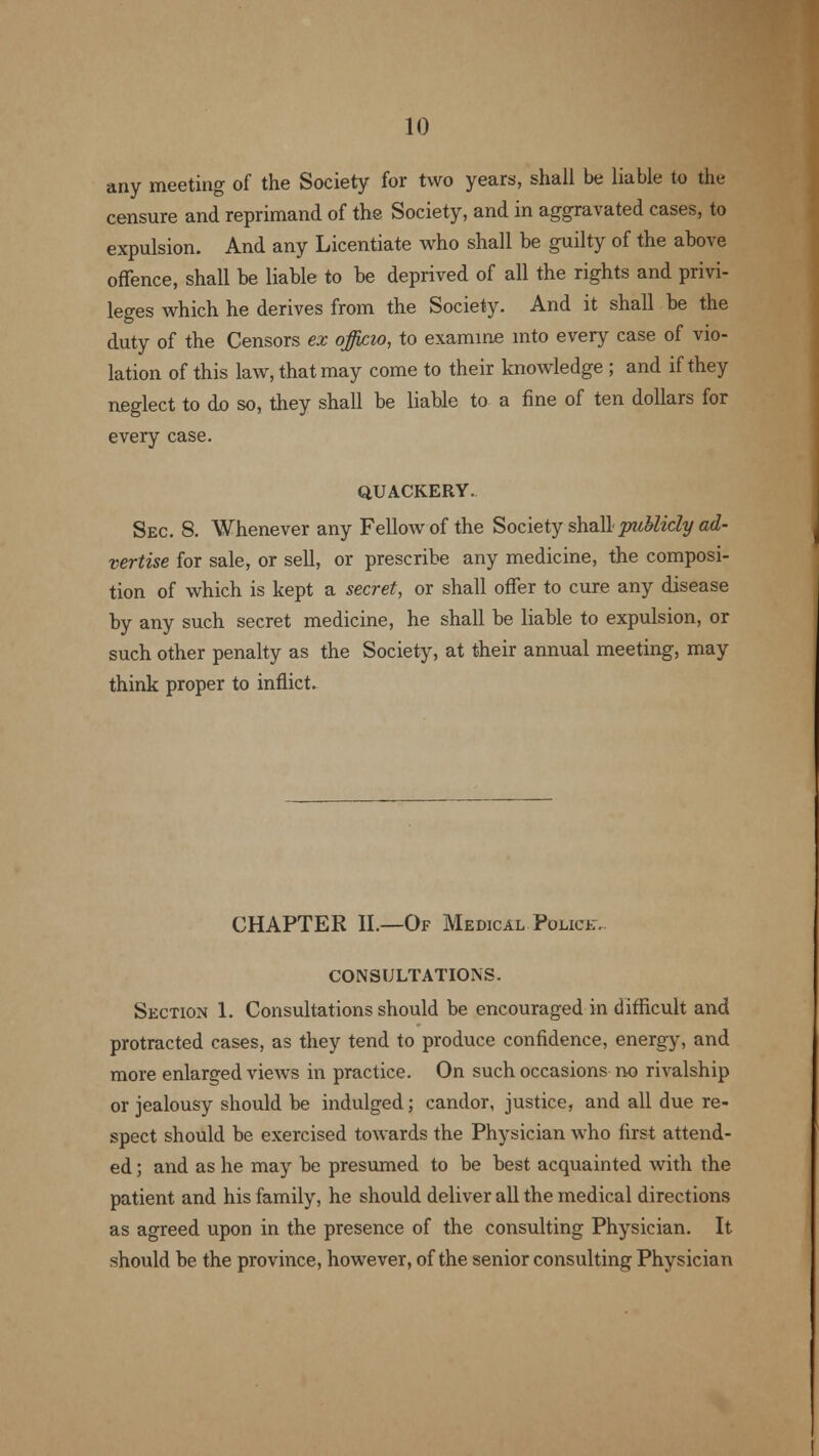 any meeting of the Society for two years, shall be liable to the censure and reprimand of the Society, and in aggravated cases, to expulsion. And any Licentiate who shall be guilty of the above offence, shall be liable to be deprived of all the rights and privi- leges which he derives from the Society. And it shall be the duty of the Censors ex officio, to examine into every case of vio- lation of this law, that may come to their knowledge ; and if they neglect to do so, they shall be liable to a fine of ten dollars for every case. QUACKERY. Sec 8. Whenever any Fellow of the Society shall -publicly ad- vertise for sale, or sell, or prescribe any medicine, the composi- tion of which is kept a secret, or shall offer to cure any disease by any such secret medicine, he shall be liable to expulsion, or such other penalty as the Society, at their annual meeting, may think proper to inflict. CHAPTER II.—Of Medical Police. CONSULTATIONS. Section 1. Consultations should be encouraged in difficult and protracted cases, as they tend to produce confidence, energy, and more enlarged views in practice. On such occasions no rivalship or jealousy should be indulged; candor, justice, and all due re- spect should be exercised towards the Physician who first attend- ed ; and as he may be presumed to be best acquainted with the patient and his family, he should deliver all the medical directions as agreed upon in the presence of the consulting Physician. It should be the province, however, of the senior consulting Physician