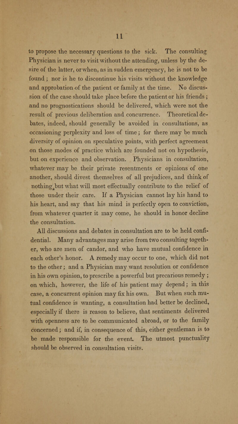 to propose the necessary questions to the sick. The consulting Physician is never to visit Avithout the attending, unless by the de- sire of the latter, or when, as in sudden emergency, he is not to be found ; nor is he to discontinue his visits without the knowledge and approbation of the patient or family at the time. No discus- sion of the case should take place before the patient or his friends; and no prognostications should be delivered, which were not the result of previous deliberation and concurrence. Theoretical de- bates, indeed, should generally be avoided in consultations, as occasioning perplexity and loss of time; for there may be much diversity of opinion on speculative points, with perfect agreement on those modes of practice which are founded not on hypothesis, but on experience and observation. Physicians in consultation, whatever may be their private resentments or opinions of one another, should divest themselves of all prejudices, and think of nothingJtnvt what will most effectually contribute to the relief of those under their care. If a Physician cannot lay his hand to his heart, and say that his mind is perfectly open to conviction, from whatever quarter it may come, he should in honor decline the consultation. All discussions and debates in consultation are to be held confi- dential. Many advantages may arise from two consulting togeth- er, who are men of candor, and who have mutual confidence in each other's honor. A remedy may occur to one, which did not to the other; and a Physician may want resolution or confidence in his own opinion, to prescribe a powerful but precarious remedy ; on which, however, the life of his patient may depend; in this case, a concurrent opinion may fix his own. But when such mu- tual confidence is wanting, a consultation had better be declined, especially if there is reason to believe, that sentiments delivered with openness are to be communicated abroad, or to the family concerned; and if, in consequence of this, either gentleman is to be made responsible for the event. The utmost punctuality should be observed in consultation visits.
