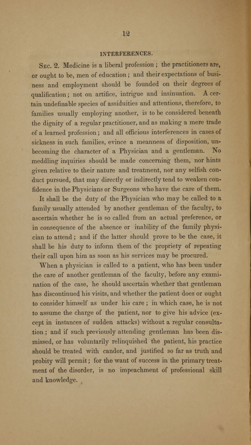 INTERFERENCES. Sec. 2. Medicine is a liberal profession ; the practitioners are, or ought to be, men of education; and their expectations of busi- ness and employment should be founded on their degrees of qualification; not on artifice, intrigue and insinuation. A cer- tain undefinable species of assiduities and attentions, therefore, to families usually employing another, is to be considered beneath the dignity of a regular practitioner, and as making a mere trade of a learned profession; and all officious interferences in cases of sickness in such families, evince a meanness of disposition, un- becoming the character of a Physician and a gentleman. No meddling inquiries should be made concerning them, nor hints given relative to their nature and treatment, nor any selfish con- duct pursued, that may directly or indirectly tend to weaken con- fidence in the Physicians or Surgeons who have the care of them. It shall be the duty of the Physician who may be called to a family usually attended by another gentleman of the faculty, to ascertain whether he is so called from an actual preference, or in consequence of the absence or inability of the family physi- cian to attend; and if the latter should prove to be the case, it shall be his duty to inform them of the propriety of repeating their call upon him as soon as his services may be procured. When a physician is called to a patient, who has been under the care of another gentleman of the faculty, before any exami- nation of the case, he should ascertain whether that gentleman has discontinued his visits, and whether the patient does or ought to consider himself as under his care ; in which case, he is not to assume the charge of the patient, nor to give his advice (ex- cept in instances of sudden attacks) without a regular consulta- tion ; and if such previously attending gentleman has been dis- missed, or has voluntarily relinquished the patient, his practice should be treated with candor, and justified so far as truth and probity will permit; for the want of success in the primary treat- ment of the disorder, is no impeachment of professional skill and knowledge. .