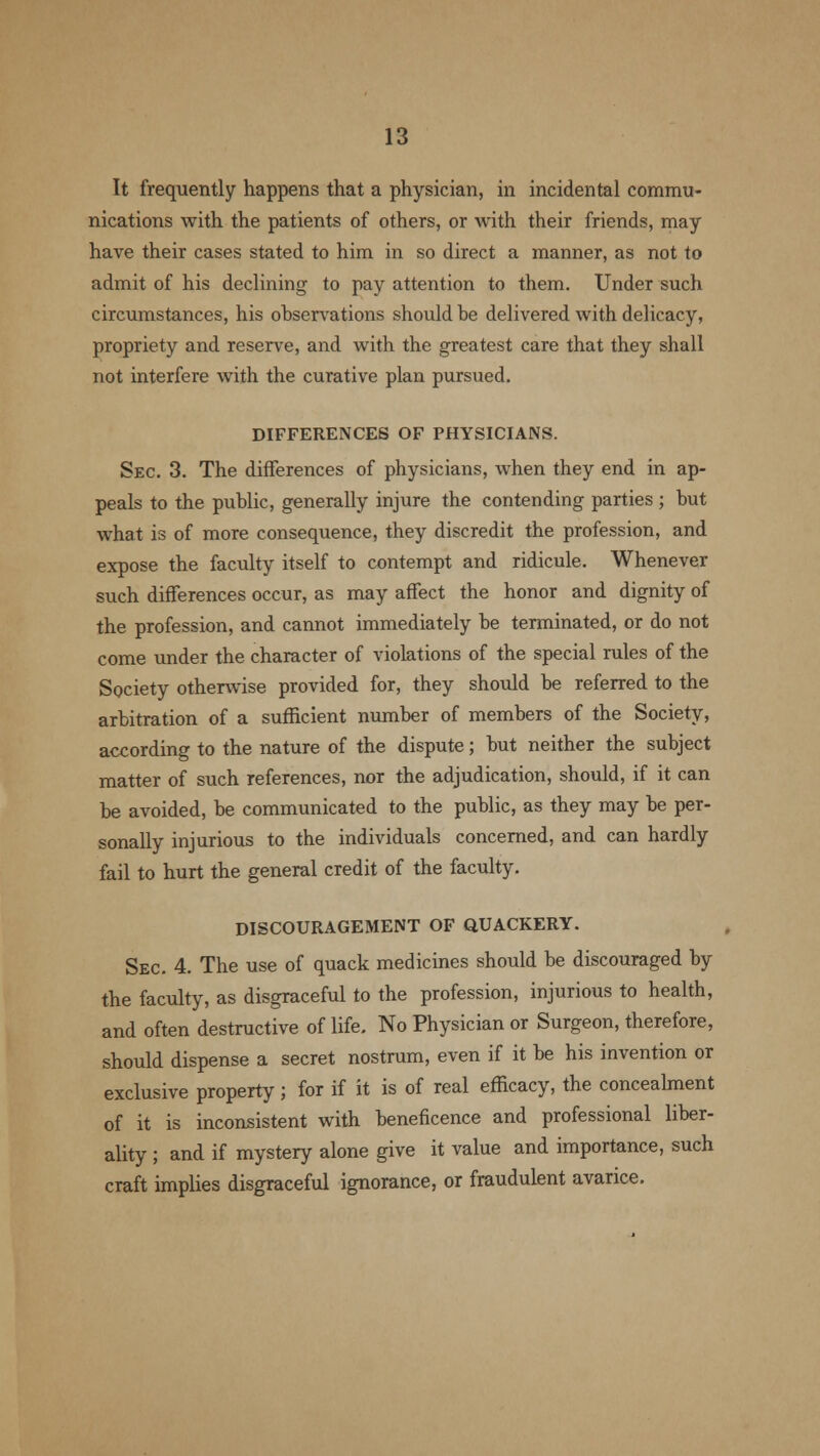 It frequently happens that a physician, in incidental commu- nications with the patients of others, or with their friends, may have their cases stated to him in so direct a manner, as not to admit of his declining to pay attention to them. Under such circumstances, his ohservations should be delivered with delicacy, propriety and reserve, and with the greatest care that they shall not interfere with the curative plan pursued. DIFFERENCES OF PHYSICIANS. Sec. 3. The differences of physicians, when they end in ap- peals to the public, generally injure the contending parties ; but what is of more consequence, they discredit the profession, and expose the faculty itself to contempt and ridicule. Whenever such differences occur, as may affect the honor and dignity of the profession, and cannot immediately be terminated, or do not come under the character of violations of the special rules of the Society otherwise provided for, they should be referred to the arbitration of a sufficient number of members of the Society, according to the nature of the dispute; but neither the subject matter of such references, nor the adjudication, should, if it can be avoided, be communicated to the public, as they may be per- sonally injurious to the individuals concerned, and can hardly fail to hurt the general credit of the faculty. DISCOURAGEMENT OF QUACKERY. Sec. 4. The use of quack medicines should be discouraged by the faculty, as disgraceful to the profession, injurious to health, and often destructive of life. No Physician or Surgeon, therefore, should dispense a secret nostrum, even if it be his invention or exclusive property; for if it is of real efficacy, the concealment of it is inconsistent with beneficence and professional liber- ality ; and if mystery alone give it value and importance, such craft implies disgraceful ignorance, or fraudulent avarice.