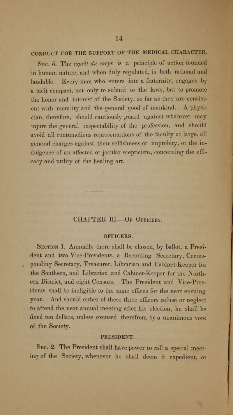 CONDUCT FOR THE SUPPORT OF THE MEDICAL CHARACTER. Sec. 5. The esprit du corps is a principle of action founded in human nature, and when duly regulated, is both rational and laudable. Every man who enters into a fraternity, engages by a tacit compact, not only to submit to the laws, but to promote the honor and interest of the Society, so far as they are consist- ent with morality and the general good of mankind. A physi- cian, therefore, should cautiously guard against whatever may injure the general respectability of the profession, and should avoid all contumelious representations of the faculty at large, all general charges against their selfishness or improbity, or the in- dulgence of an affected or jocular scepticism, concerning the effi- cacy and utility of the healing art. CHAPTER III.—Of Officers. OFFICERS. Section 1. Annually there shall be chosen, by ballot, a Presi- dent and two Vice-Presidents, a Recording Secretary, Corres- ponding Secretary, Treasurer, Librarian and Cabinet-Keeper for the Southern, and Librarian and Cabinet-Keeper for the North- ern District, and eight Censors. The President and Vice-Pres- idents shall be ineligible to the same offices for the next ensuing year. And should either of these three officers refuse or neglect to attend the next annual meeting after his election, he shall be fined ten dollars, unless excused therefrom by a unanimous vote of the Society. PRESIDENT. Sec. 2. The President shall have power to call a special meet- ing of the Society, whenever he shall deem it expedient, or