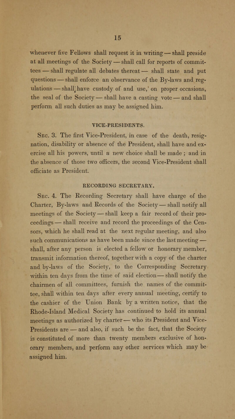 whenever five Fellows shall request it in writing — shall preside at all meetings of the Society — shall call for reports of commit- tees — shall regulate all debates thereat — shall state and put questions — shall enforce an observance of the By-laws and reg- ulations— shalhhave custody of and use,'on proper occasions, the seal of the Society — shall have a casting vote — and shall perform all such duties as may be assigned him. VICE-PRESIDENTS. Sec. 3. The first Vice-President, in case of the death, resig- nation, disability or absence of the President, shall have and ex- ercise all his powers, until a new choice shall be made ; and in the absence of those two officers, the second Vice-President shall officiate as President. RECORDING SECRETARY. Sec. 4. The Recording Secretary shall have charge of the Charter, By-laws and Records of the Society—shall notify all meetings of the Society — shall keep a fair record of their pro- ceedings — shall receive and record the proceedings of the Cen- sors, which he shall read at the next regular meeting, and also such communications as have been made since the last meeting — shall, after any person is elected a fellow or honorary member, transmit information thereof, together with a copy of the charter and by-laws of the Society, to the Corresponding Secretary within ten days from the time of said election—shall notify the chairmen of all committees, furnish the names of the commit- tee, shall within ten days after every annual meeting, certify to the cashier of the Union Bank by a written notice, that the Rhode-Island Medical Society has continued to hold its annual meetings as authorized by charter — who its President and Vice- Presidents are — and also, if such be the fact, that the Society is constituted of more than twenty members exclusive of hon- orary members, and perform any other services which may be assigned him.