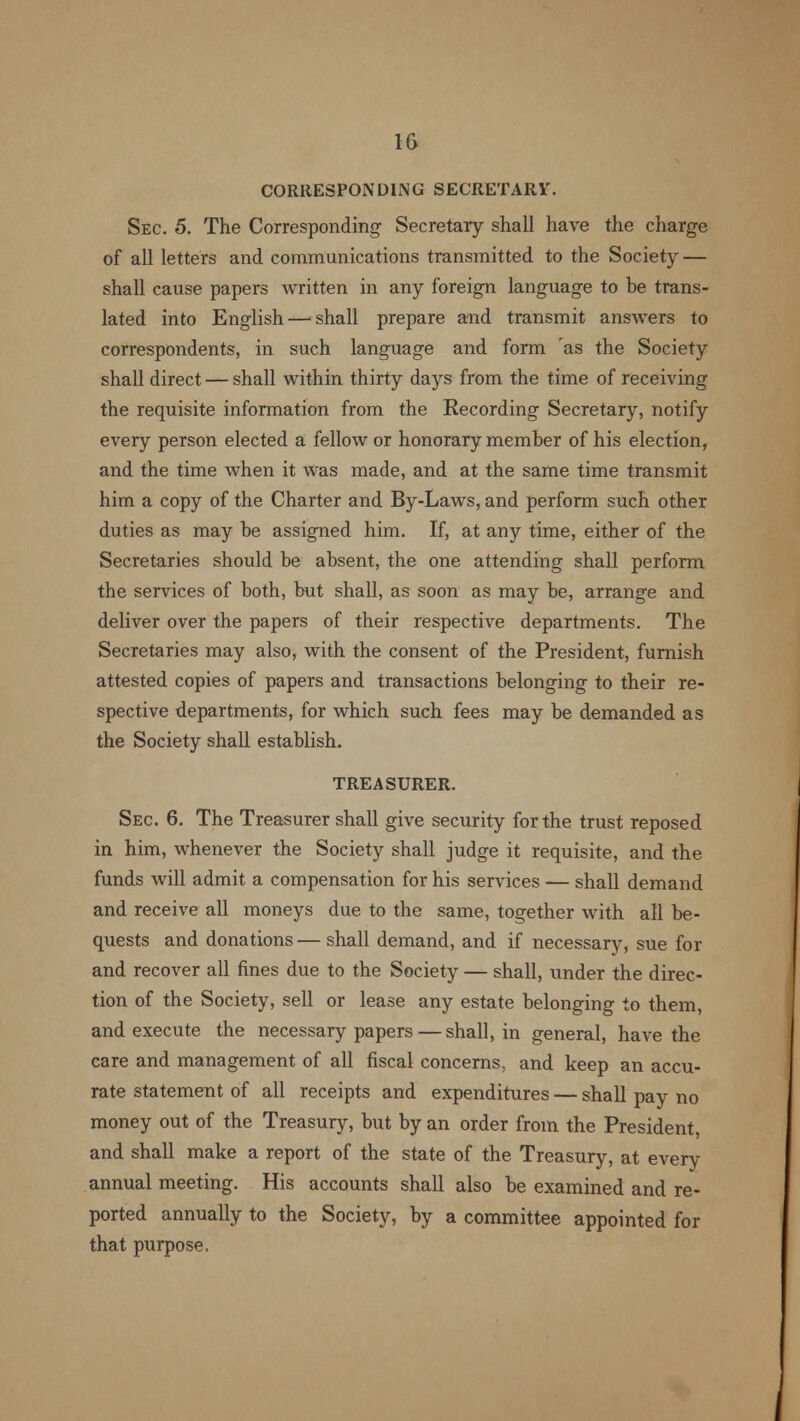 CORRESPONDING SECRETARY. Sec. 5. The Corresponding Secretary shall have the charge of all letters and communications transmitted to the Society — shall cause papers written in any foreign language to be trans- lated into English — shall prepare and transmit answers to correspondents, in such language and form 'as the Society shall direct — shall within thirty days from the time of receiving the requisite information from the Recording Secretary, notify every person elected a fellow or honorary member of his election, and the time when it was made, and at the same time transmit him a copy of the Charter and By-Laws, and perform such other duties as may be assigned him. If, at any time, either of the Secretaries should be absent, the one attending shall perform the services of both, but shall, as soon as may be, arrange and deliver over the papers of their respective departments. The Secretaries may also, with the consent of the President, furnish attested copies of papers and transactions belonging to their re- spective departments, for which such fees may be demanded as the Society shall establish. TREASURER. Sec 6. The Treasurer shall give security for the trust reposed in him, whenever the Society shall judge it requisite, and the funds will admit a compensation for his services — shall demand and receive all moneys due to the same, together with all be- quests and donations— shall demand, and if necessary, sue for and recover all fines due to the Society — shall, under the direc- tion of the Society, sell or lease any estate belonging to them, and execute the necessary papers — shall, in general, have the care and management of all fiscal concerns, and keep an accu- rate statement of all receipts and expenditures — shall pay no money out of the Treasury, but by an order from the President, and shall make a report of the state of the Treasury, at every annual meeting. His accounts shall also be examined and re- ported annually to the Society, by a committee appointed for that purpose.
