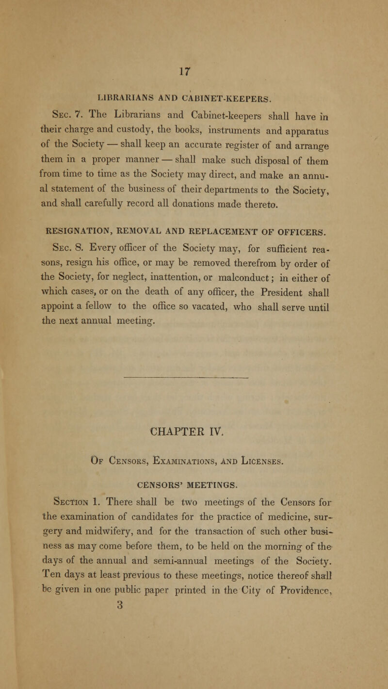LIBRARIANS AND CABINET-KEEPERS. Sec. 7. The Librarians and Cabinet-keepers shall have in their charge and custody, the books, instruments and apparatus of the Society — shall keep an accurate register of and arrange them in a proper manner — shall make such disposal of them from time to time as the Society may direct, and make an annu- al statement of the business of their departments to the Society, and shall carefully record all donations made thereto. RESIGNATION, REMOVAL AND REPLACEMENT OF OFFICERS. Sec. 8. Every officer of the Society may, for sufficient rea- sons, resign his office, or may be removed therefrom by order of the Society, for neglect, inattention, or malconduct; in either of which cases, or on the death of any officer, the President shall appoint a fellow to the office so vacated, who shall serve until the next annual meeting. CHAPTER IV. Of Censors, Examinations, And Licenses. CENSORS' MEETINGS. Section 1. There shall be two meetings of the Censors for the examination of candidates for the practice of medicine, sur- gery and midwifery, and for the transaction of such other busi- ness as may come before them, to be held on the morning of the days of the annual and semi-annual meetings of the Society. Ten days at least previous to these meetings, notice thereof shall be given in one public paper printed in the City of Providence, 3