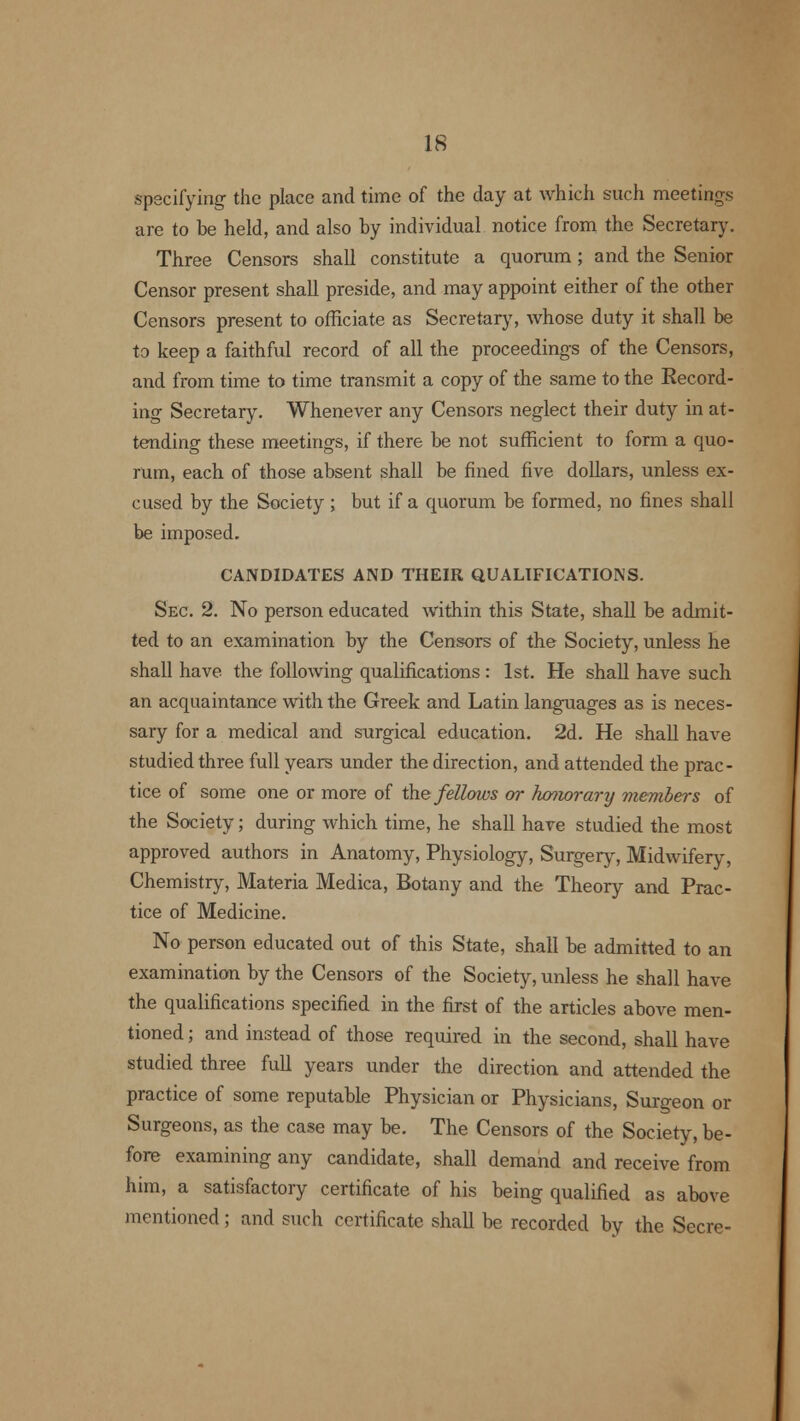 specifying the place and time of the day at which such meetings are to be held, and also by individual notice from the Secretary. Three Censors shall constitute a quorum; and the Senior Censor present shall preside, and may appoint either of the other Censors present to officiate as Secretary, whose duty it shall be to keep a faithful record of all the proceedings of the Censors, and from time to time transmit a copy of the same to the Record- ing Secretary. Whenever any Censors neglect their duty in at- tending these meetings, if there be not sufficient to form a quo- rum, each of those absent shall be fined five dollars, unless ex- cused by the Society ; but if a quorum be formed, no fines shall be imposed. CANDIDATES AND THEIR QUALIFICATIONS. Sec. 2. No person educated within this State, shall be admit- ted to an examination by the Censors of the Society, unless he shall have the following qualifications : 1st. He shall have such an acquaintance with the Greek and Latin languages as is neces- sary for a medical and surgical education. 2d. He shall have studied three full years under the direction, and attended the prac- tice of some one or more of the fellows or honorary members of the Society; during which time, he shall have studied the most approved authors in Anatomy, Physiology, Surgery, Midwifery, Chemistry, Materia Medica, Botany and the Theory and Prac- tice of Medicine. No person educated out of this State, shall be admitted to an examination by the Censors of the Society, unless he shall have the qualifications specified in the first of the articles above men- tioned ; and instead of those required in the second, shall have studied three full years under the direction and attended the practice of some reputable Physician or Physicians, Surgeon or Surgeons, as the case may be. The Censors of the Society, be- fore examining any candidate, shall demand and receive from him, a satisfactory certificate of his being qualified as above mentioned; and such certificate shall be recorded by the Secre-