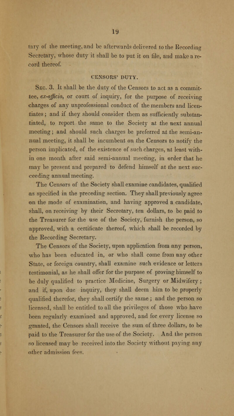 tary of the meeting, and be afterwards delivered to the Recording Secretary, whose duty it shall be to put it on. file, and make a re- cord thereof. CENSORS' DUTY. Sec. 3. It shall be the duty of the Censors to act as a commit- tee, ex-officio, or court of inquiry, for the purpose of receiving charges of any unprofessional conduct of the members and licen- tiates ; and if they should consider them as sufficiently substan- tiated, to report the same to the Society at the next annual meeting; and should such charges be preferred ai the semi-an- nual meeting, it shall be incumbent on the Censors to notify the person implicated, of the existence of such charges, at least with- in one month after said semi-annual meeting, in order that he may be present and prepared to defend himself at the next suc- ceeding annual meeting. The Censors of the Society shall examine candidates, qualified as specified in the preceding section. They shall previously agree on the mode of examination, and having approved a candidate, shall, on receiving by their Secretary, ten dollars, to be paid to the Treasurer for the use of the Society, furnish the person, so approved, with a certificate thereof, which shall be recorded by the Recording Secretary. The Censors of the Society, upon application from any person, who has been educated in, or who shall come from any other State, or foreign country, shall examine such evidence or letters testimonial, as he shall offer for the purpose of proving himself to be duly qualified to practice Medicine, Surgery or Midwifery; and if, upon due inquiry, they shall deem him to be properly qualified therefor, they shall certify the same ; and the person so licensed, shall be entitled to all the privileges of those who have been regularly examined and approved, and for every license so granted, the Censors shall receive the sum of three dollars, to be paid to the Treasurer for the use of the Society. And the person so licensed may be received into the Society without paying any- other admission fees.