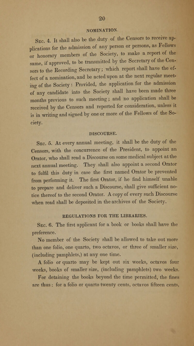 iNOMINATION. Sec. 4. It shall also be the duty of the Censors to receive ap- plications for the admission of any person or persons, as Fellows or honorary members of the Society, to make a report of the same, if approved, to be transmitted by the Secretary of the Cen- sors t'o the Recording Secretary; which report shall have the ef- fect of a nomination, and be acted upon at the next regular meet- ing of the Society: Provided, the application for the admission of°any candidate into the Society shall have been made three months previous to such meeting; and no application shall be received by the Censors and reported for consideration, unless it is in writing and signed by one or more of the Fellows of the So- ciety. DISCOURSE. Sec. 5. At every annual meeting, it shall be the duty of the Censors, with the concurrence of the President, to appoint an Orator, who shall read a Discourse on some medical subject at the next annual meeting. They shall also appoint a second Orator to fulfil this duty in case the first named Orator be prevented from performing it. The first Orator, if he find himself unable to prepare and deliver such a Discourse, shall give sufficient no- tice thereof to the second Orator. A copy of every such Discourse when read shall be deposited in the archives of the Society. REGULATIONS FOR THE LIBRARIES. Sec 6. The first applicant for a book or books shall have the preference. No member of the Society shall be allowed to take out more than one folio, one quarto, two octavos, or three of smaller size, (including pamphlets,) at any one time. A folio or quarto may be kept out six weeks, octavos four weeks, books of smaller size, (including pamphlets) two weeks. For detaining the books beyond the time permitted, the fines are thus : for a folio or quarto twenty cents, octavos fifteen cents,