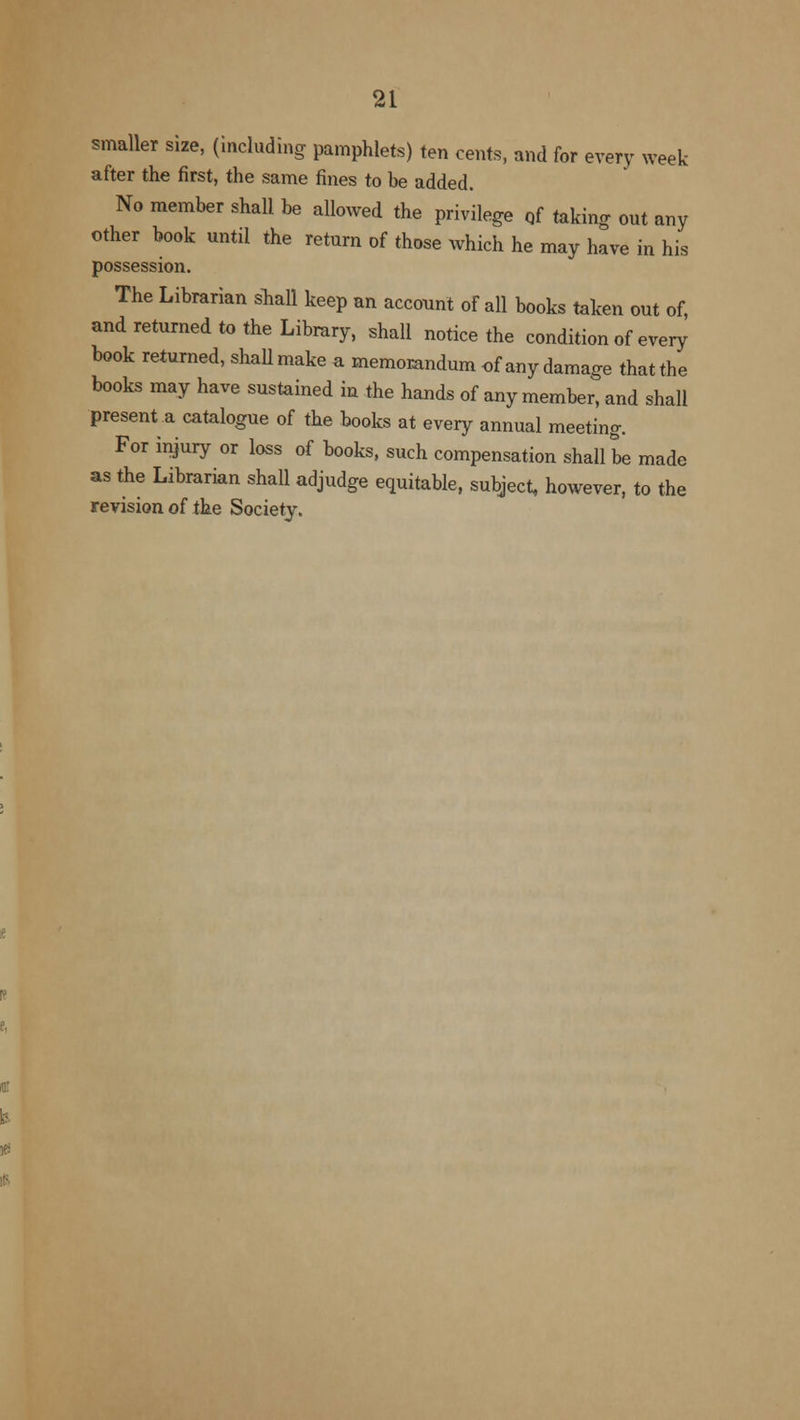 smaller size, (including pamphlets) ten cents, and for every week after the first, the same fines to be added. No member shall be allowed the privilege of taking out any other book until the return of those which he may have in his possession. The Librarian shall keep an account of all books taken out of, and returned to the Library, shall notice the condition of every book returned, shall make a memorandum of any damage that the books may have sustained in the hands of any member, and shall present a catalogue of the books at every annual meeting. For injury or loss of books, such compensation shall be made as the Librarian shall adjudge equitable, subject, however, to the revision of the Society.