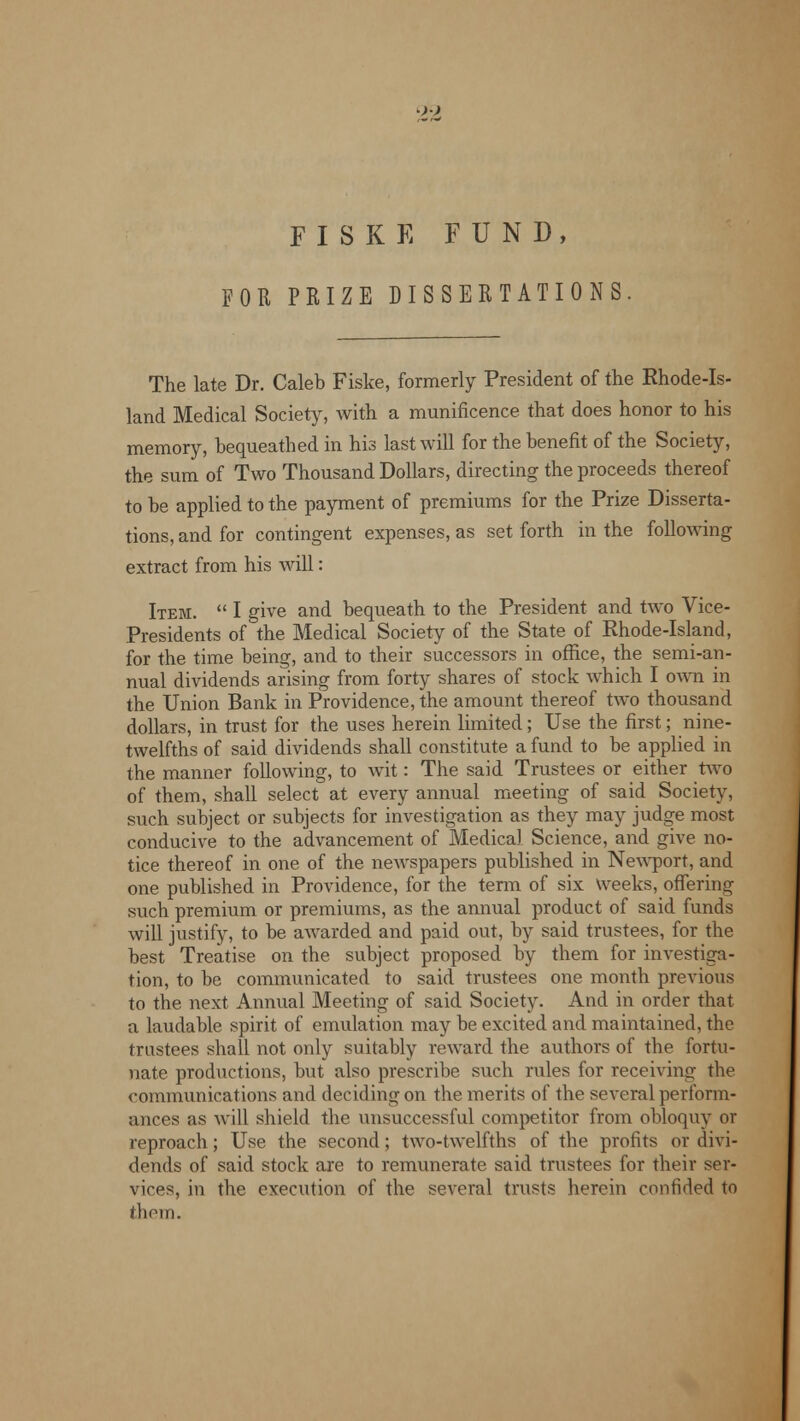F I S K E FUND, FOR PRIZE DISSERTATIONS The late Dr. Caleb Fiske, formerly President of the Rhode-Is- land Medical Society, with a munificence that does honor to his memory, bequeathed in his last will for the benefit of the Society, the sum of Two Thousand Dollars, directing the proceeds thereof to be applied to the payment of premiums for the Prize Disserta- tions, and for contingent expenses, as set forth in the following extract from his will: Item.  I give and bequeath to the President and two Vice- Presidents of the Medical Society of the State of Rhode-Island, for the time being, and to their successors in office, the semi-an- nual dividends arising from forty shares of stock which I own in the Union Bank in Providence, the amount thereof two thousand dollars, in trust for the uses herein limited; Use the first; nine- twelfths of said dividends shall constitute a fund to be applied in the manner following, to wit: The said Trustees or either two of them, shall select at every annual meeting of said Society, such subject or subjects for investigation as they may judge most conducive to the advancement of Medical Science, and give no- tice thereof in one of the newspapers published in Newport, and one published in Providence, for the term of six Weeks, offering such premium or premiums, as the annual product of said funds will justify, to be awarded and paid out, by said trustees, for the best Treatise on the subject proposed by them for investiga- tion, to be communicated to said trustees one month previous to the next Annual Meeting of said Society. And in order that a laudable spirit of emulation may be excited and maintained, the trustees shall not only suitably reward the authors of the fortu- nate productions, but also prescribe such rules for receiving the communications and deciding on the merits of the several perform- ances as will shield the unsuccessful competitor from obloquy or reproach; Use the second ; two-twelfths of the profits or divi- dends of said stock are to remunerate said trustees for their ser- vices, in the execution of the several trusts herein confided to them.