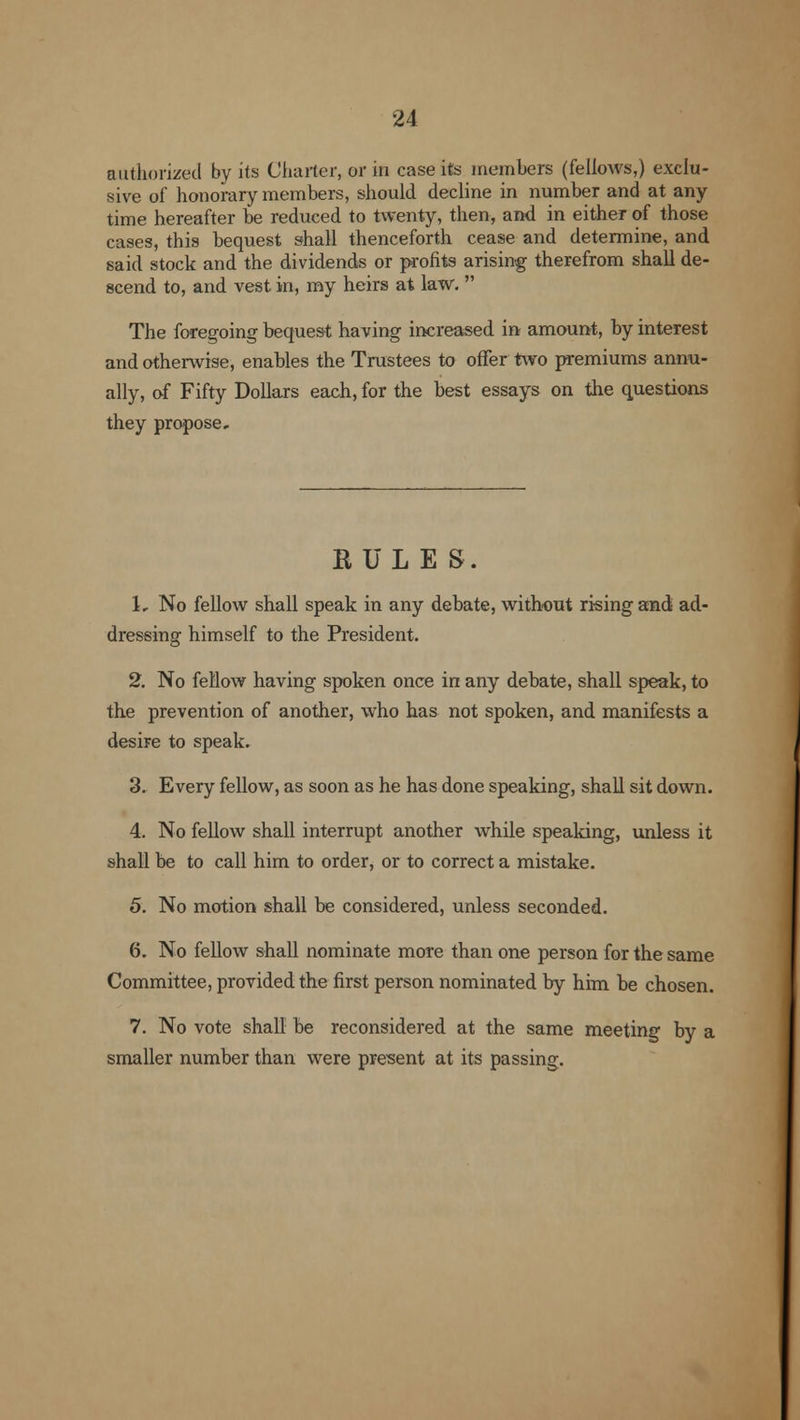 authorized by its Charter, or in case its members (fellows,) exclu- sive of honorary members, should decline in number and at any time hereafter be reduced to twenty, then, and in either of those cases, this bequest shall thenceforth cease and determine, and said stock and the dividends or profits arising therefrom shall de- scend to, and vest in, my heirs at law.  The foregoing bequest having increased in amount, by interest and otherwise, enables the Trustees to offer two premiums annu- ally, of Fifty Dollars each, for the best essays on the questions they propose. RULES. 1. No fellow shall speak in any debate, without rising and ad- dressing himself to the President. 2. No fellow having spoken once in any debate, shall speak, to the prevention of another, who has not spoken, and manifests a desire to speak. 3. Every fellow, as soon as he has done speaking, shall sit down. 4. No fellow shall interrupt another while speaking, unless it shall be to call him to order, or to correct a mistake. 5. No motion shall be considered, unless seconded. 6. No fellow shall nominate more than one person for the same Committee, provided the first person nominated by him be chosen. 7. No vote shall be reconsidered at the same meeting by a smaller number than were present at its passing.