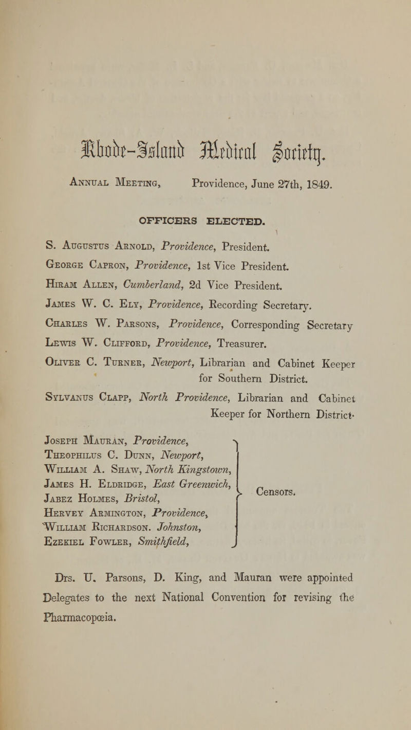 Jtfaht-Sifouh Mthlml $tm% Annual Meeting, Providence, June 27th, 1849. OFFICERS ELECTED. S. Augustus Arnold, Providence, President George Capron, Providence, 1st Vice President Hiram Allen, Cumberland, 2d Vice President James W. C. Ely, Providence, Recording Secretary. Charles W. Parsons, Providence, Corresponding Secretary Lewis W. Clifford, Providence, Treasurer. Oliver C. Turner, Newport, Librarian and Cabinet Keeper for Southern District Sylvanus Clapp, North Providence, Librarian and Cabinet Keeper for Northern District- Joseph Mauran, Providence, Theophilus C. Dunn, Newport, William A. Shaw, North Kingstown, James H. Eldridge, East Greenwich, Jabez Holmes, Bristol, Hervey Armington, Providence^ William Richardson. Johnston, Ezekiel Fowler, Smithfield, Drs. U. Parsons, D. King, and Mauran were appointed Delegates to the next National Convention for revising the Pharmacopoeia. j. Censors.