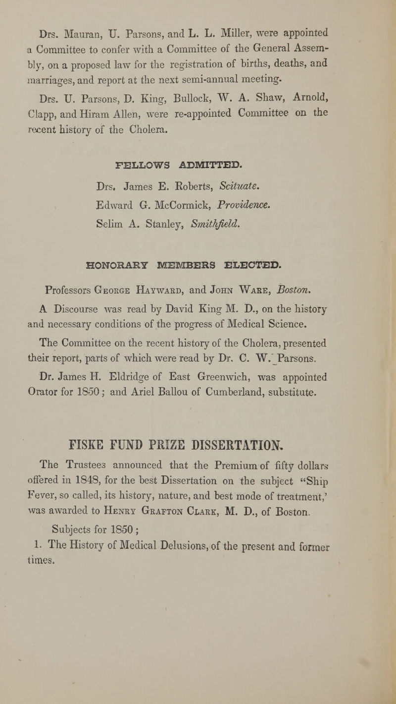 Drs. Mauran, U. Parsons, and L. L. Miller, were appointed a Committee to confer with a Committee of the General Assem- bly, on a proposed law for the registration of births, deaths, and marriages, and report at the next semi-annual meeting. Drs. U. Parsons, D. King, Bullock, W. A. Shaw, Arnold, Clapp, and Hiram Allen, were re-appointed Committee on the recent history of the Cholera. FELLOWS ADMITTED. Drs. James E. Koberts, Scituate. Edward G. McCormick, Providence. Selim A. Stanley, Smithfield. HONORARY MEMBERS ELECTED. Professors George Hayward, and John Ware, Boston. A Discourse was read by David King M. D., on the history and necessary conditions of the progress of Medical Science. The Committee on the recent history of the Cholera, presented their report, parts of which were read by Dr, C. W.~ Parsons. Dr. James H. Eldridge of East Greenwich, was appointed Orator for 1850; and Ariel Ballou of Cumberland, substitute. FISKE FUND PRIZE DISSERTATION, The Trustees announced that the Premium of fifty dollars offered in 1848, for the best Dissertation on the subject Ship Fever, so called, its history, nature, and best mode of treatment,' was awarded to Henry Grafton Clark, M. D., of Boston. Subjects for 1850; 1. The History of Medical Delusions, of the present and former times.