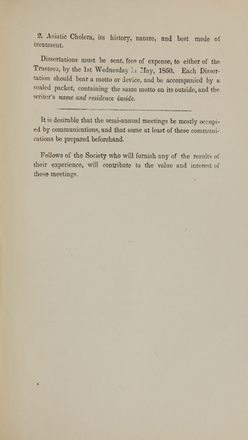 2. Asiatic Cholera, its history, nature, and best mode of treatment. Dissertations must be sent, free of expense, to either of the Trustees, by the 1st Wednesday u Tlay, 1850. Each Disser- tation should bear a motto or device, and be accompanied by a sealed packet, containing the same motto on its outside, and the writer's name and residence, inside. It is desirable that the semi-annual meetings be mostly occupi- ed by communications, and that some at least of these communi- cations be prepared beforehand. Fellows of the Society who will furnish any of the results of their experience, will contribute to the value and interest of these meetings.